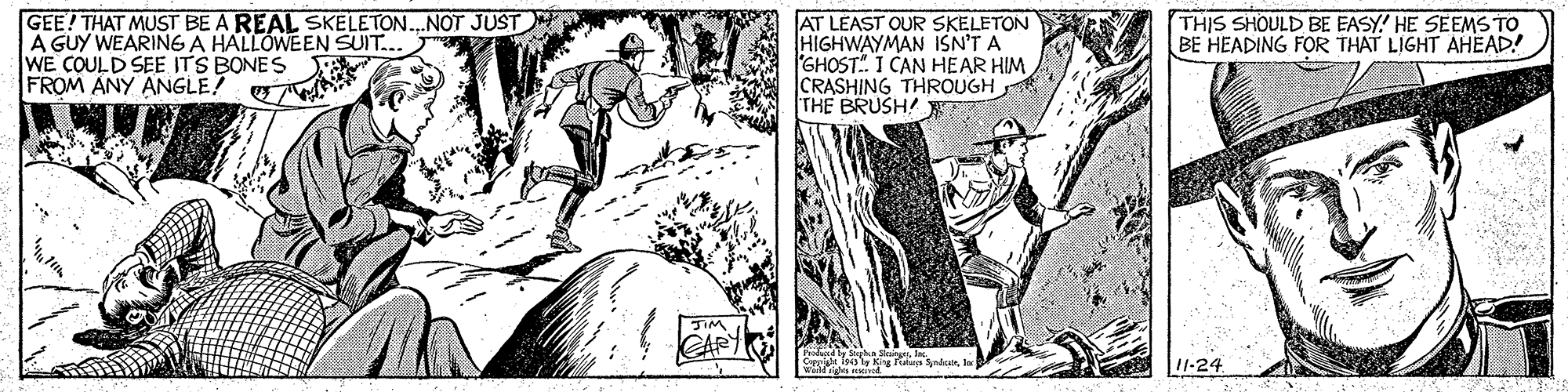 Parallel OCR: GEE! THAT MUST BE A REAL SKELETON.NOT JUST A GUY WEARING A HALLÓWEEN SUIT.. WE COULD SEE ITS BONES FROM ANY ANGLE! G AT LEAST OUR SKELETON HIGHWAYMAN ISN'T A GHOST I CAN HEAR HIM CRASHING THROUGH THE BRUSH! THIS SHOULD BE EASY! HE SEEMS TO BE HEADING FOR THAT LIGHT AHEAD! SIM CARY 11-24 GEE! THAT MUST BE A REAL SKELETON.NOT JUST A GUY WEARING A HALLÓWEEN SUIT.. WE COULD SEE ITS BONES FROM ANY ANGLE! G AT LEAST OUR SKELETON HIGHWAYMAN ISN'T A GHOST I CAN HEAR HIM CRASHING THROUGH THE BRUSH! THIS SHOULD BE EASY! HE SEEMS TO BE HEADING FOR THAT LIGHT AHEAD! SIM CARY 11-24