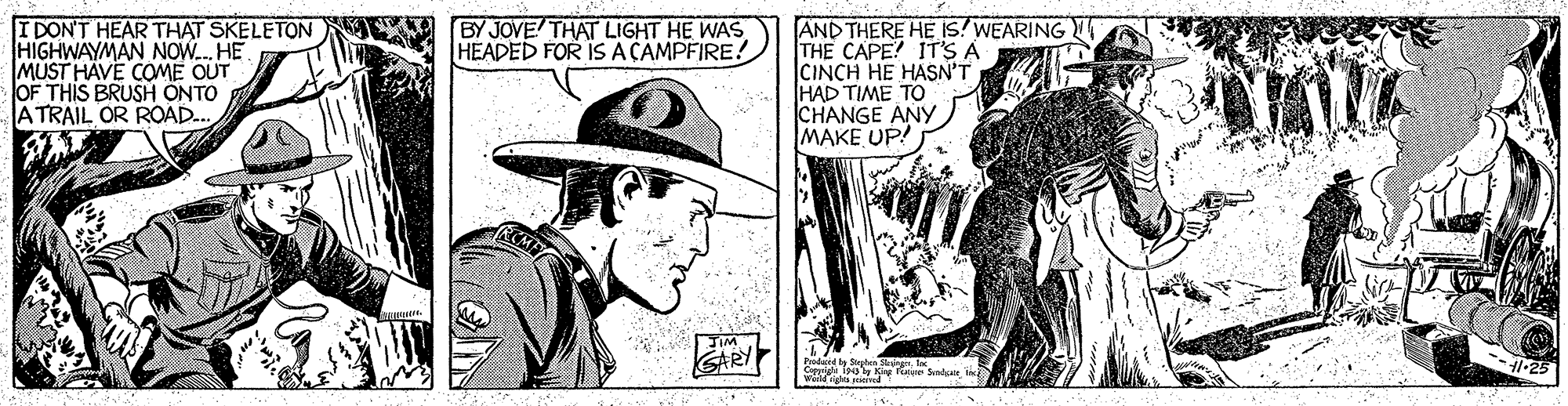 Line OCR: I DON'T HEAR THAT SKELETON HIGHWAYMAN NOW. HE MUST HAVE COME OUT OF THIS BRUSH ÖNTO ATRAIL OR ROAD.. AND THERE HE Is! WEARING THE CAPE? IT'S A CINCH HE HASN'T HAD TIME TO CHANGE ANY MAKE UP! BY JOVE THAT LIGHT HE WAS HEADED FOR IS ACAMPFIRE. JIM SARY Prodaged Sen Skargnt wi F Sndate jc -- -25 I DON'T HEAR THAT SKELETON HIGHWAYMAN NOW. HE MUST HAVE COME OUT OF THIS BRUSH ÖNTO ATRAIL OR ROAD.. AND THERE HE Is! WEARING THE CAPE? IT'S A CINCH HE HASN'T HAD TIME TO CHANGE ANY MAKE UP! BY JOVE THAT LIGHT HE WAS HEADED FOR IS ACAMPFIRE. JIM SARY Prodaged Sen Skargnt wi F Sndate jc -- -25