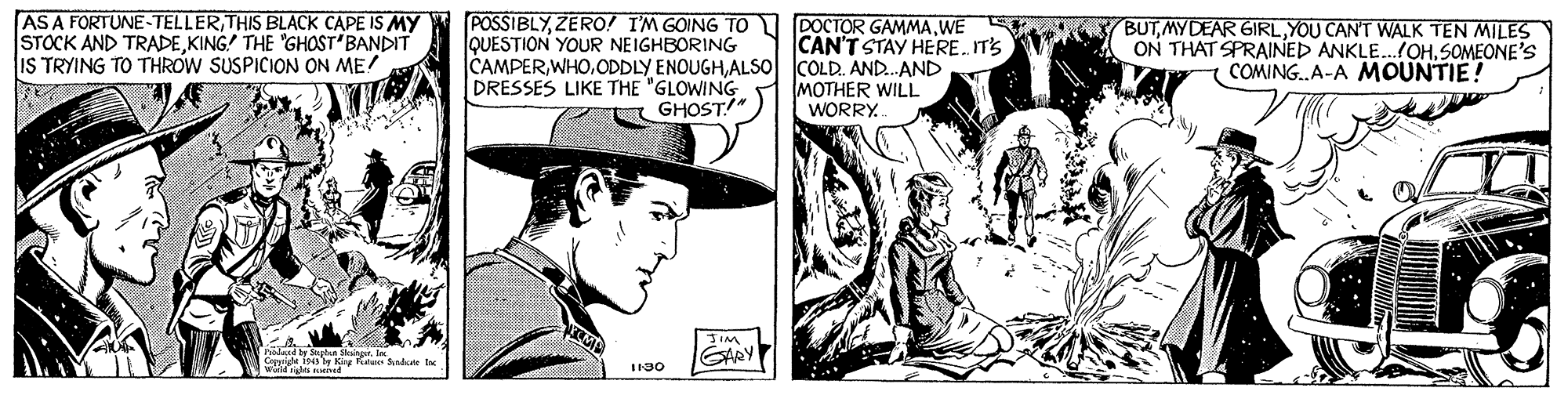 Comic book OCR: ASA FORTUNE-TELLERTHIS BLACK CAPE IS MY STOCK AND TRADEKING! THE 'GHOST BANDIT IS TRYING TO THROW SUSPICION ON ME! POSSIBLYZERO! I'M GOING TO QUESTION YOUR NEIGHBORING DOCTOR GAMMAWE CAN'T STAY HERE. IT'S BUTYOU CAN'T WALK TEN MILES ON THAT SPRAINED ANKLE.OHSOMEONE'S COMING.A-A MOUNTIE! CAMPERALS0 COLD. AND.AND MOTHER WILL WORRY DRESSES LIKE THE "GLOWING GHOST!" Dolard y ylaa ingrIn Corrigle ia by Kig an Shute Inc GARY I130 ASA FORTUNE-TELLERTHIS BLACK CAPE IS MY STOCK AND TRADEKING! THE 'GHOST BANDIT IS TRYING TO THROW SUSPICION ON ME! POSSIBLYZERO! I'M GOING TO QUESTION YOUR NEIGHBORING DOCTOR GAMMAWE CAN'T STAY HERE. IT'S BUTMYDEAR GIRLYOU CAN'T WALK TEN MILES ON THAT SPRAINED ANKLE.OHSOMEONE'S COMING.A-A MOUNTIE! CAMPERODDLY ENOUGHALS0 COLD. AND.AND MOTHER WILL WORRY DRESSES LIKE THE "GLOWING GHOST!" Dolard y ylaa ingrIn Corrigle ia by Kig an Shute Inc GARY I130