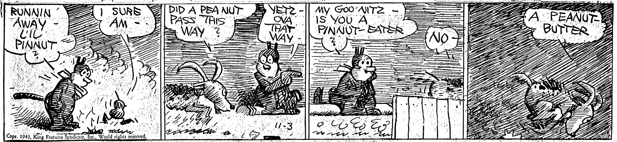 Fictional character OCR: I SURS AM - DID A PEA NUT PASS THIS WAY ? My Goo'NITZ IS YOU A PINNUT-EATR A PEANUTE BUTTER RUNNIN AWAY L'IL OVA THAT WAY PINNUT 11-3 Copr. 1943World rights reserved. I SURS AM - DID A PEA NUT PASS THIS WAY ? My Goo'NITZ IS YOU A PINNUT-EATR A PEANUTE BUTTER RUNNIN AWAY L'IL OVA THAT WAY PINNUT 11-3 Copr. 1943King Features SyndicateWorld rights reserved.