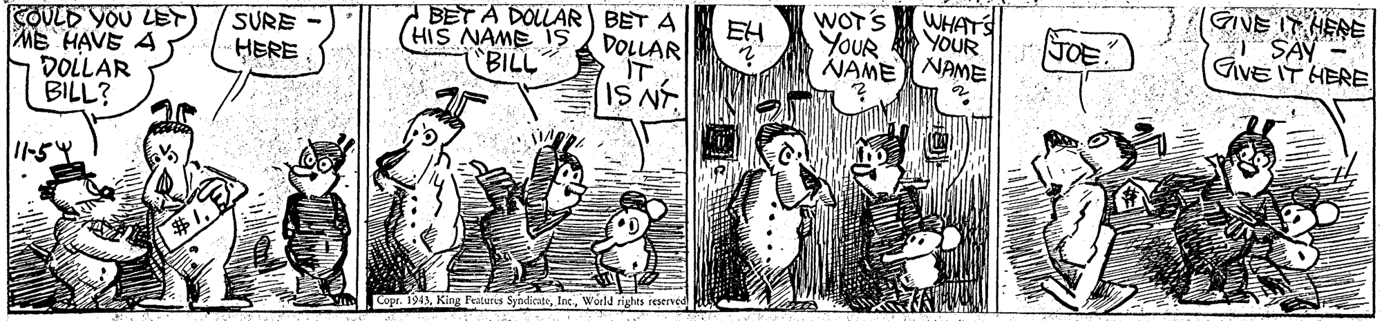 Art OCR: WOT'S WHAT'S GIVE IT HERE BET A DOLAR BET A DOLLAR IT IS NT. EH YOUR SOULD YOU LET) MB HAVE A DOLLAR BILL? SURE YOUR JOE (HIS NAME is "BILL GVE IT HERE HERE NAME NAME ? 1154 Copr. 1943World rights reserved WOT'S WHAT'S GIVE IT HERE BET A DOLAR BET A DOLLAR IT IS NT. EH YOUR SOULD YOU LET) MB HAVE A DOLLAR BILL? SURE YOUR JOE (HIS NAME is "BILL GVE IT HERE HERE NAME NAME ? 1154 Copr. 1943King Featuris SyndicateWorld rights reserved