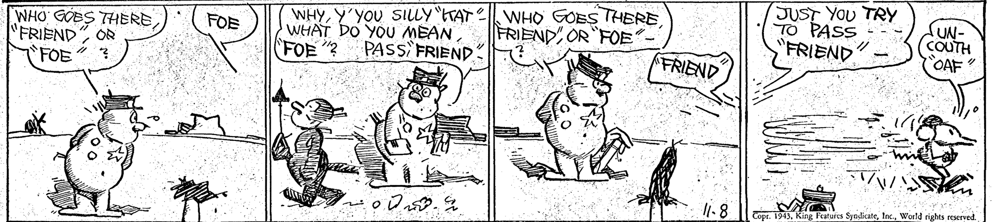 Line OCR: WHYY'YOU SILLY ETAT | WHO GOES THERE. WHAT DO YOU MEAN (FOE "? JUST YOU TRY TO PASS FRIEND KUN- COUTH OAF WHO GOBS THERE FOE FRIEND OR FOE "FRIEND OR PASS FRIEND" FRIEND FOE 1.8 Copt. 1943World rights reserved. WHYY'YOU SILLY ETAT | WHO GOES THERE. WHAT DO YOU MEAN (FOE "? JUST YOU TRY TO PASS FRIEND KUN- COUTH OAF WHO GOBS THERE FOE FRIEND OR FOE "FRIEND OR PASS FRIEND" FRIEND FOE 1.8 Copt. 1943King Features SyndicateWorld rights reserved.