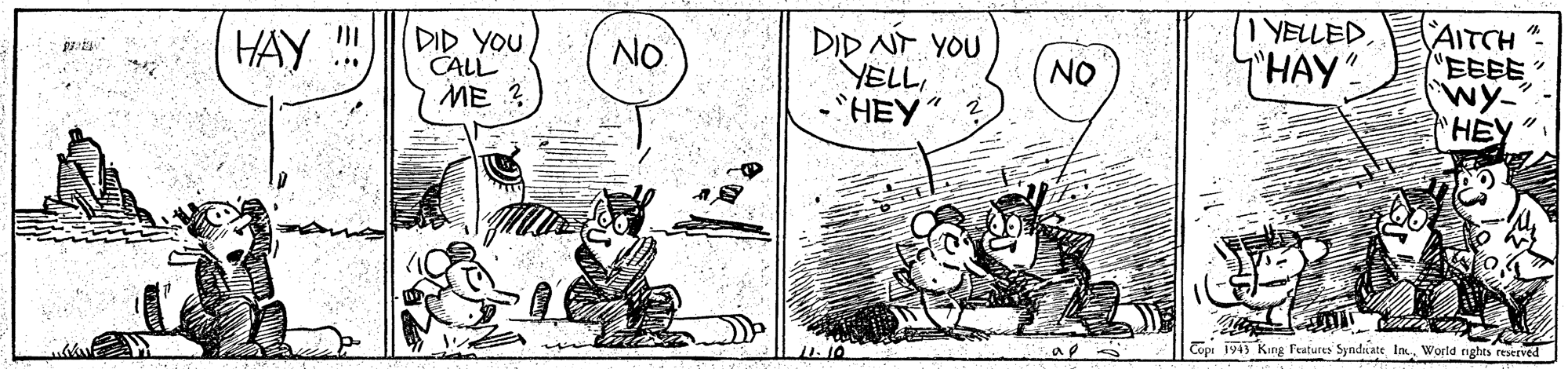Art OCR: DID YOU CALL ME DID NT YOU YELL-HEY" I YELLEDT'HAY". AITCH EEEE" Wy- HEY" HAY NO. NO ... Copi 191) King Features Syndiate InWorld rights reserved DID YOU CALL ME DID NT YOU YELL-HEY" I YELLEDT'HAY". AITCH EEEE" Wy- HEY" HAY NO. NO ... Copi 191) King Features Syndiate InWorld rights reserved