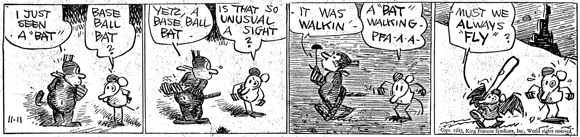 Parallel OCR: IS THAT SO YETZA BASE BALLA UNUSÜAL BAT A BAT WALKIN -) WALKING. PFA A A- MUST WE ALWAYS "FLY ? IT WAS | JUST SEEN A"BAT" A SIGHT Copr. 1943World riebts reserve IS THAT SO YETZA BASE BALLA UNUSÜAL BAT A BAT WALKIN -) WALKING. PFA A A- MUST WE ALWAYS "FLY ? IT WAS | JUST SEEN A"BAT" A SIGHT Copr. 1943King Features SyndicateWorld riebts reserve