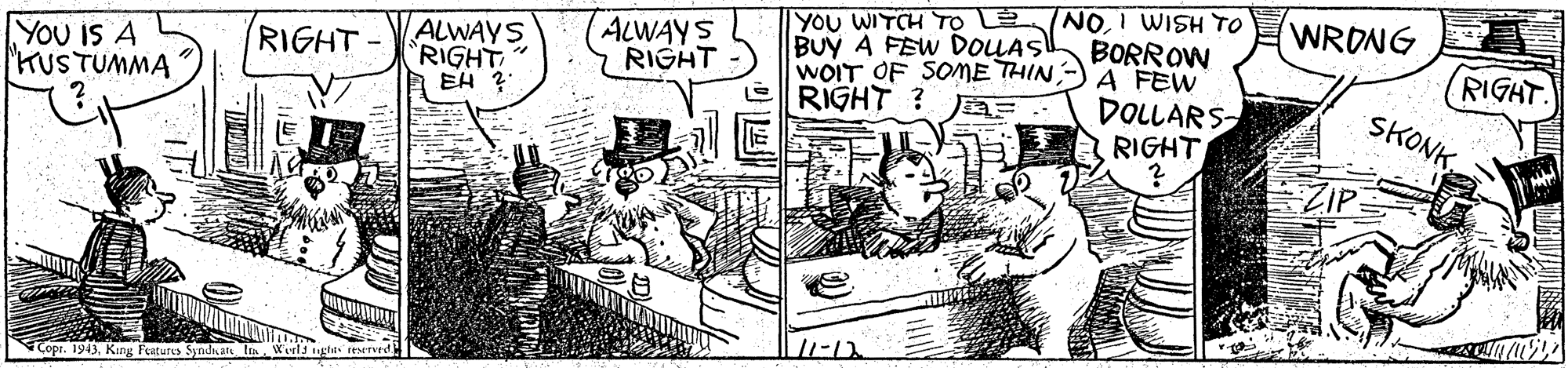 Illustration OCR: YOU WITCH To L NOI WISH TO BORROW A FEW WRONG YOU IS A KUSTUMMA ALWAYS RIGHT EH ? ALWAYS RIGHT - BUY A FEW DOLAS WOIT OF SOME THIN RIGHT ? RIGHT- DOLLARS RIGHT RIGHT. SKONKZIP Copr. 1943King Features Syndicate In Werls YOU WITCH To L NOI WISH TO BORROW A FEW WRONG YOU IS A KUSTUMMA ALWAYS RIGHT EH ? ALWAYS RIGHT - BUY A FEW DOLAS WOIT OF SOME THIN RIGHT ? RIGHT- DOLLARS RIGHT RIGHT. SKONKZIP Copr. 1943King Features Syndicate In Werls