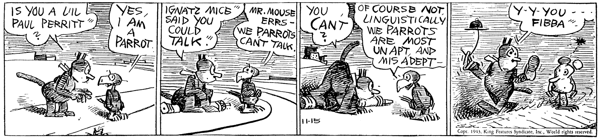 Line art OCR: (Y-Y-YOU FIBBA "- OF COURSE NOT LINGUISTICAUÝ WE PARROTS ARE MOST UN APTAND MIS ADEPT- YOU IS YOU A LIL PAUL PERRITT YESI AM A PARROT. IGNATZ MICE SAID YOU COULD TALK" MR. MOUSE ERRS - WE PARROTS CANT TALK. CANT 11-15 Copr. 1943. King Features SyndicateWorld tights reKIved. (Y-Y-YOU FIBBA "- OF COURSE NOT LINGUISTICAUÝ WE PARROTS ARE MOST UN APTAND MIS ADEPT- YOU IS YOU A LIL PAUL PERRITT YESI AM A PARROT. IGNATZ MICE SAID YOU COULD TALK" MR. MOUSE ERRS - WE PARROTS CANT TALK. CANT 11-15 Copr. 1943. King Features SyndicateWorld tights reKIved.