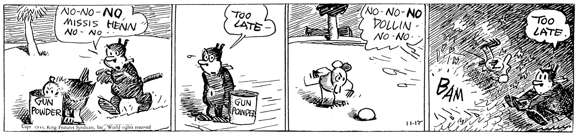 Art OCR: TOO LATE - NO-NO-NO DOLLIN - NO -NO Too LATE NO-NO-NO MISSIS HENN NO - NO . BAM GUN POINDER GUN POWDER 11-17 Copr 1945World nights reserved TOO LATE - NO-NO-NO DOLLIN - NO -NO Too LATE NO-NO-NO MISSIS HENN NO - NO . BAM GUN POINDER GUN POWDER 11-17 Copr 1945King Features SyndicateWorld nights reserved