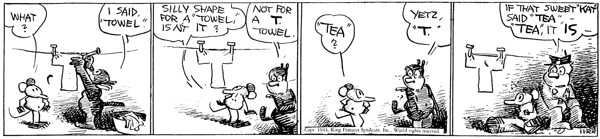 Font OCR: SILLY SHAPE FOR ATOWEL IS NT IT ? NOT FOR A T. TOWEL. YETZ"T. IF THAT SWETKAY SAID TEA" TEA" IT IS | SAIDTOWEL" TEA WHAT Copr. 1943. King Featurus SyndicateInc. World nights reseived. SILLY SHAPE FOR ATOWEL IS NT IT ? NOT FOR A T. TOWEL. YETZ"T. IF THAT SWETKAY SAID TEA" TEA" IT IS | SAIDTOWEL" TEA WHAT Copr. 1943. King Featurus SyndicateInc. World nights reseived.