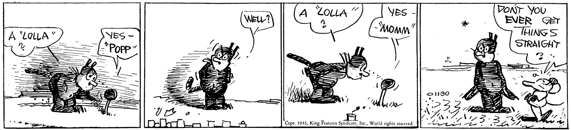 People OCR: DONT YOU EVER GET THINGS STRAIGHT A ZOLLA YES WELL? Sa? *POPP A 'LOLLA OI130 ? ? Copr. 1943World rights reserved. DONT YOU EVER GET THINGS STRAIGHT A ZOLLA YES WELL? Sa ? *POPP A 'LOLLA OI130 ? ? Copr. 1943King Features SyndicateWorld rights reserved.