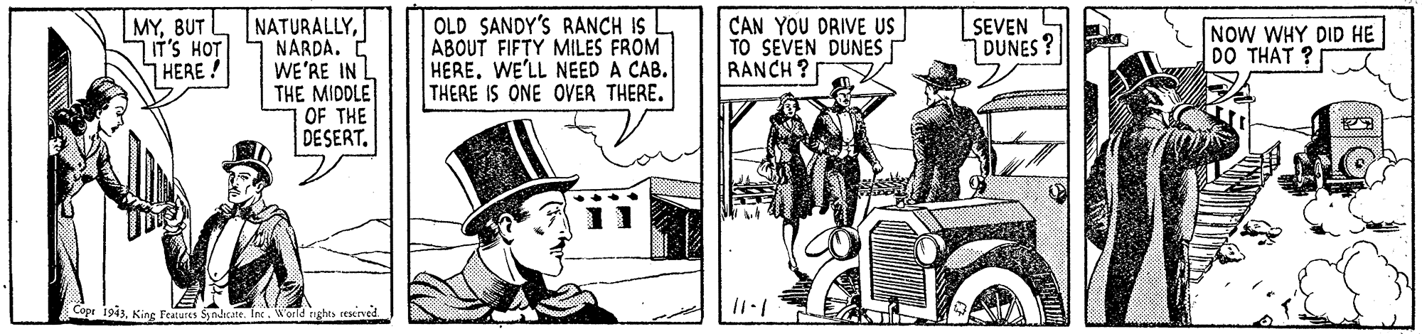 Design OCR: MYBUT T'S HOT HERE ! NATURALLYNARDA. E WE'RE IN THE MIDDLE OF THE DESERT. OLD SANDY'S RANCH IS ABOUT FIFTY MILES FROM HERE. WE'LL NEED A CAB. THERE IS ONE OVER THERE. CAN YOU DRIVE US TO SEVEN DUNES RANCH ? SEVEN DUNES? NOW WHY DID HE DO THAT ? s Syndicate. Inc. MYBUT T'S HOT HERE ! NATURALLYNARDA. E WE'RE IN THE MIDDLE OF THE DESERT. OLD SANDY'S RANCH IS ABOUT FIFTY MILES FROM HERE. WE'LL NEED A CAB. THERE IS ONE OVER THERE. CAN YOU DRIVE US TO SEVEN DUNES RANCH ? SEVEN DUNES? NOW WHY DID HE DO THAT ? s Syndicate. Inc.