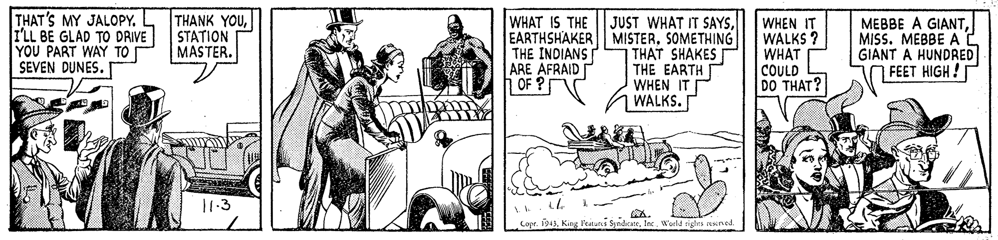 Art OCR: THAT'S MY JALOPY. ILL BE GLAD TO DRIVE YOU PART WAY TO SEVEN DUNES. WHAT IS THE THANK YOUSTATION MASTER. JUST WHAT IT SAYSSOMETHING THAT SHAKES THE EARTH I WHEN IT WALKS. WHEN IT WALKS ? WHAT COULD DO THAT? MEBBE A GIANTMISS. MEBBE A GIANT A HUNDRED FEET HIGH! THE INDIANS ARE AFRAID OF ? 11.3 A. Copr. 1943World rights etsened. THAT'S MY JALOPY. ILL BE GLAD TO DRIVE YOU PART WAY TO SEVEN DUNES. WHAT IS THE THANK YOUSTATION MASTER. JUST WHAT IT SAYSEARTHSHAKER MISTERSOMETHING THAT SHAKES THE EARTH I WHEN IT WALKS. WHEN IT WALKS ? WHAT COULD DO THAT? MEBBE A GIANTMISS. MEBBE A GIANT A HUNDRED FEET HIGH! THE INDIANS ARE AFRAID OF ? 11.3 A. Copr. 1943King F'eatures SyndicateWorld rights etsened.