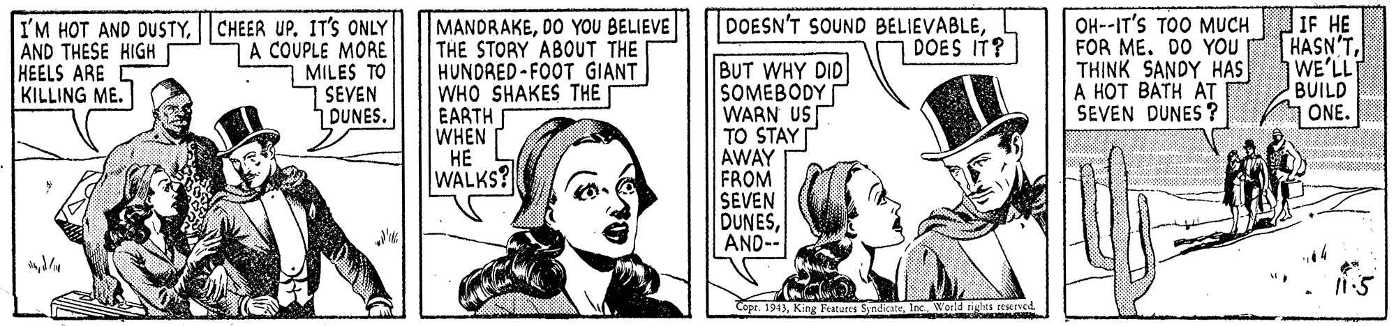 Drawing OCR: IF HE HASN'TWE'LL BUILD ONE. DOESN'T SOUND BELIEVABLEDOES IT? I'M HOT AND DUSTYCHEER UP. IT'S ONLY A COUPLE MORE MILES TO SEVEN DUNES. MANDRAKEDO YOU BELIEVE THE STORY ABOUT THE HUNDRED-FOOT GIANT WHO SHAKES THE EARTH WHEN ?? WALKS? OH--IT'S TOO MUCH FOR ME. DO YOU TH?NK SANDY HAS A HOT BÁTH AT SEVEN DUNES ? AND THESE HIGH HEELS ARE KILLING ME. BUT WHY DID SOMEBODY WARN US TO STAY| AWAY FROM SEVEN DUNESAND-- Copr. 1943Inc. World tights resceved IF HE HASN'TWE'LL BUILD ONE. DOESN'T SOUND BELIEVABLEDOES IT? I'M HOT AND DUSTYCHEER UP. IT'S ONLY A COUPLE MORE MILES TO SEVEN DUNES. MANDRAKEDO YOU BELIEVE THE STORY ABOUT THE HUNDRED-FOOT GIANT WHO SHAKES THE EARTH WHEN ?? WALKS? OH--IT'S TOO MUCH FOR ME. DO YOU TH?NK SANDY HAS A HOT BÁTH AT SEVEN DUNES ? AND THESE HIGH HEELS ARE KILLING ME. BUT WHY DID SOMEBODY WARN US TO STAY| AWAY FROM SEVEN DUNESAND-- Copr. 1943King Features SyndicateInc. World tights resceved