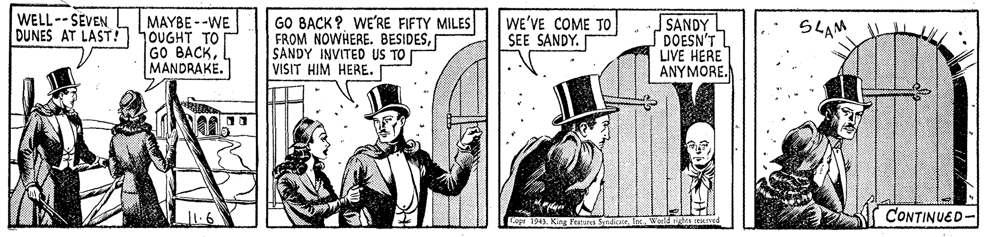 Illustration OCR: MAYBE --WE DUNES AT LAST! hoUGHT TO GO BACKMANDRAKE. WELL--SEVEN GO BACK? WE'RE FIFTY MILES FROM NOWHERE. BESIDESSANDY INVITED US TO VISIT HIM HERE. WE'VE COME TO SEE SANDY. SANDY DOESN'T LIVE HERE ANYMORE. SLAM CONTINUED- Gopr 1943. King Peatures SyedicatG World rights ceserved MAYBE --WE DUNES AT LAST! hoUGHT TO GO BACKMANDRAKE. WELL--SEVEN GO BACK? WE'RE FIFTY MILES FROM NOWHERE. BESIDESSANDY INVITED US TO VISIT HIM HERE. WE'VE COME TO SEE SANDY. SANDY DOESN'T LIVE HERE ANYMORE. SLAM CONTINUED- Gopr 1943. King Peatures SyedicatG World rights ceserved