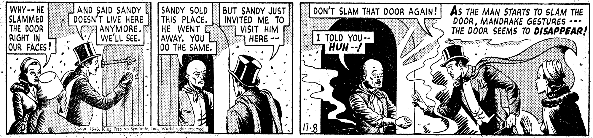 Rectangle OCR: WHY--HE SLAMMED THE DOOR RIGHT IN OUR FACES! AND SAID SANDY DOESN'T LIVE HERE ANYMORE WE'LL SEE. SANDY SOLD THIS PLACE. HE WENT AWAY. YOU DO THE SAME. BUT SANDY JUST INVITED ME TO VISIT HIM HERE -- DON'T SLAM THAT DOOR AGAIN! As THE MAN STARTS TO SLAM THE DOORMANDRAKE GESTURES --- THE DOOR SEEMS TO DISAPPEAR! TOLD YOU-- HUH -! Features SyndicateWorld tights eerved 17.8 WHY--HE SLAMMED THE DOOR RIGHT IN OUR FACES! AND SAID SANDY DOESN'T LIVE HERE ANYMORE WE'LL SEE. SANDY SOLD THIS PLACE. HE WENT AWAY. YOU DO THE SAME. BUT SANDY JUST INVITED ME TO VISIT HIM HERE -- DON'T SLAM THAT DOOR AGAIN! As THE MAN STARTS TO SLAM THE DOORMANDRAKE GESTURES --- THE DOOR SEEMS TO DISAPPEAR! TOLD YOU-- HUH -! Features SyndicateWorld tights eerved 17.8