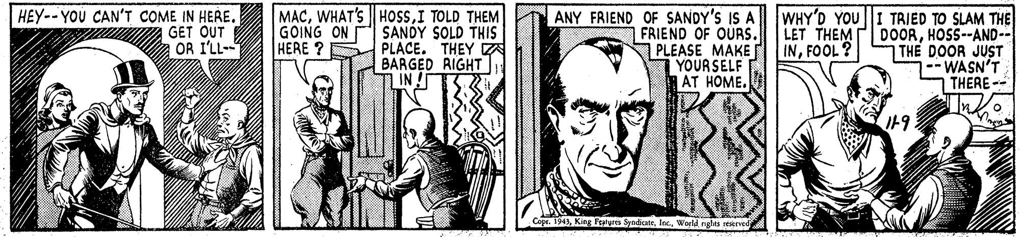 Sleeve OCR: HEY--YOU CAN'T COME IN HERE. GET OUT OR I'LL-- MACI TOLD THEM SANDY SOLD THIS PLACE. THEY A BARGED RIGHT IN ANY FRIEND OF SANDY'S IS A FRIEND OF OURS. PLEASE MAKE YOURSELF AT HOME. WHY'D YOU I TRIED TO SLAM THE DOORHOSS--AND-- THE DOOR JUST --WASN'T THERE -- Inlo GOING ON HERE ? LET THEM INFOOL? I19 Copr. 1943World nghts reserved HEY--YOU CAN'T COME IN HERE. GET OUT OR I'LL-- MACWHAT'S HOSSI TOLD THEM SANDY SOLD THIS PLACE. THEY A BARGED RIGHT IN ANY FRIEND OF SANDY'S IS A FRIEND OF OURS. PLEASE MAKE YOURSELF AT HOME. WHY'D YOU I TRIED TO SLAM THE DOORHOSS--AND-- THE DOOR JUST --WASN'T THERE -- Inlo GOING ON HERE ? LET THEM INFOOL? I19 Copr. 1943King Features SyndicateWorld nghts reserved