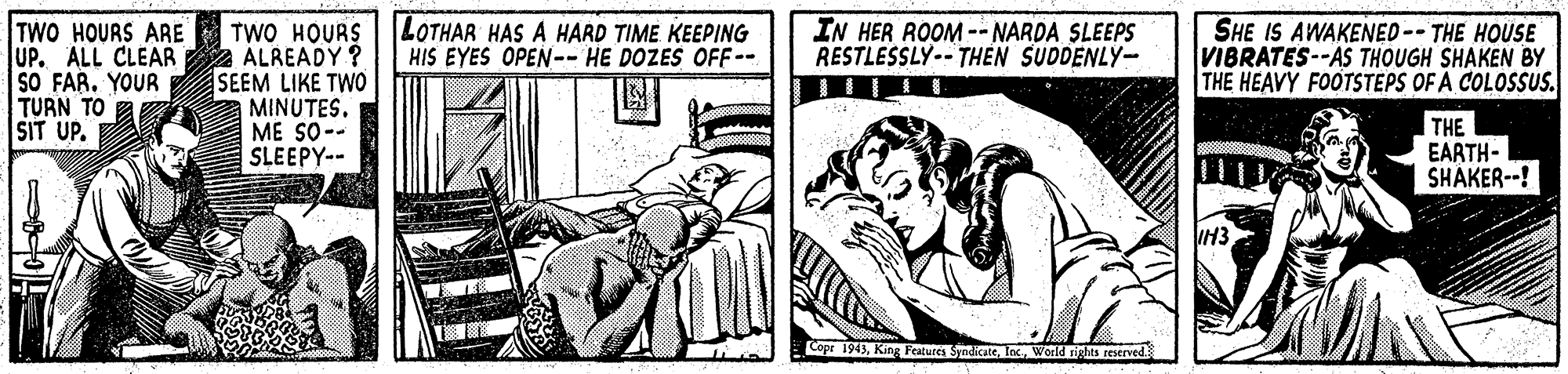 Fictional character OCR: LOTHAR HAS A HARD TIME KEEPING HIS EYES OPEN-- HE DOZES OFF-- TWO HOURS ARE TWO HOURS UP. ALL CLEAR Z ÁLREADY ? SO FAR. YOUR SEEM LIKE TWO MINUTESME SO-- SLEEPY-- IN HER ROOM-- NARDA SLEEPS RESTLESSLY-- THEN SUDDENLY- SHE IS AWAKENED-- THE HOUSE VIBRATES--AS THOUGH SHAKEN BY THE HEAVY FOOTSTEPS OF A COLOSSUS. TURN TO SIT UP. THE EARTH- SHAKER--! Cope 1943World ights reserved LOTHAR HAS A HARD TIME KEEPING HIS EYES OPEN-- HE DOZES OFF-- TWO HOURS ARE TWO HOURS UP. ALL CLEAR Z ÁLREADY ? SO FAR. YOUR SEEM LIKE TWO MINUTESME SO-- SLEEPY-- IN HER ROOM-- NARDA SLEEPS RESTLESSLY-- THEN SUDDENLY- SHE IS AWAKENED-- THE HOUSE VIBRATES--AS THOUGH SHAKEN BY THE HEAVY FOOTSTEPS OF A COLOSSUS. TURN TO SIT UP. THE EARTH- SHAKER--! Cope 1943King Festurca SyndicateWorld ights reserved