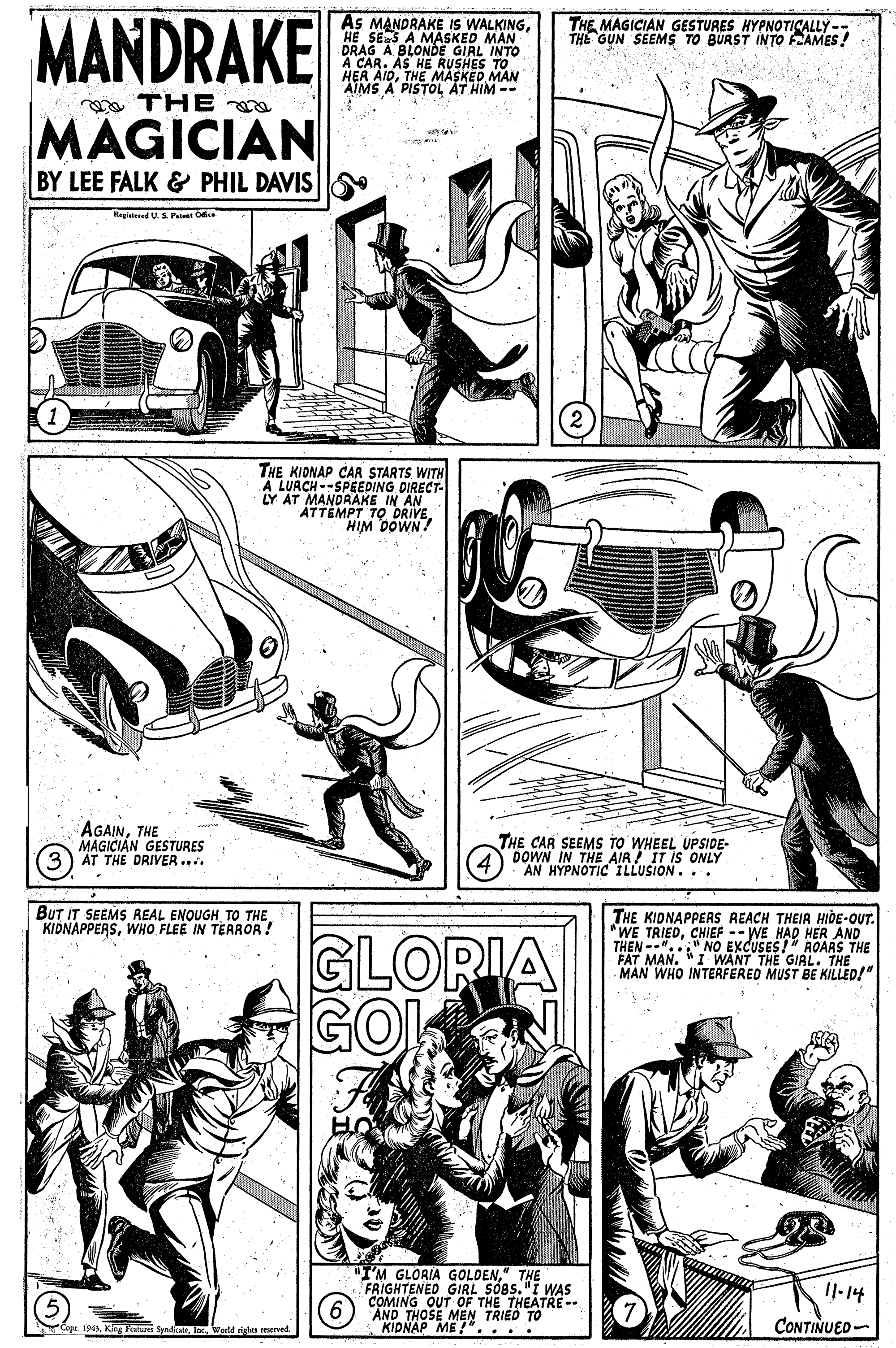 Art OCR: MANDRAKE As MANDRAKE IS WALKINGHE SES A MASKED MAN DRAG A BLONDDE GIAL INTO A CAR. AS HE RUSHES HER AIDTHE MASKED MAN AIMS A PISTOL AT HIM -- THE MAGICIAN GESTURES HYPNOTICALLY-- THE GUN SEEMS TO BURST INTO RAMES! mo THE a MAGICIAN BY LEE FALK & PHIL DAVIS Hegilered US Pate Odie THE KIDNAP CAR STARTS WITH A LURCH--SPEEDING DIRECT- LY AT MANDRAKE IN AN ATTEMPT TO DRIVE HIM DOWN! AGAINTHE MAGICIAN GESTURES (3) AT THE DRIVER .... THE CAR SEEMS TO WHEEL UPSIDE- DOWN IN THE AIR IT IS ONLY AN HYPNOTIC ILLUSION. . . BUT IT SEEMS REAL ENOUGH TO THE KIDNAPPERSWHO FLEE IN TERROR! THE KIDNAPPERS REACH THEIR HIDE-OUT. *WE TRIEDCHIEF -- WE HAD HER AND THEN --"..." NO EXCUSES!" ROARS THE FAT MAN. "I WANT THE GIRL. THE MAN WHO INTERFERED MUST BE KILLED!" GLORIA GOI "I'M GLORIA GOLDEN" THE FRIGHTENED GIRL SOBS. "I WAS COMING OUT OF THE THEATRE-. AND THOSE MEN TRIED TO Il-14 Copt. 194)Weeld rights rerved CONTINUED- MANDRAKE As MANDRAKE IS WALKINGHE SES A MASKED MAN DRAG A BLONDDE GIAL INTO A CAR. AS HE RUSHES HER AIDTHE MASKED MAN AIMS A PISTOL AT HIM -- THE MAGICIAN GESTURES HYPNOTICALLY-- THE GUN SEEMS TO BURST INTO RAMES! mo THE a MAGICIAN BY LEE FALK & PHIL DAVIS Hegilered US Pate Odie THE KIDNAP CAR STARTS WITH A LURCH--SPEEDING DIRECT- LY AT MANDRAKE IN AN ATTEMPT TO DRIVE HIM DOWN! AGAINTHE MAGICIAN GESTURES (3) AT THE DRIVER .... THE CAR SEEMS TO WHEEL UPSIDE- DOWN IN THE AIR IT IS ONLY AN HYPNOTIC ILLUSION. . . BUT IT SEEMS REAL ENOUGH TO THE KIDNAPPERSWHO FLEE IN TERROR! THE KIDNAPPERS REACH THEIR HIDE-OUT. *WE TRIEDCHIEF -- WE HAD HER AND THEN --"..." NO EXCUSES!" ROARS THE FAT MAN. "I WANT THE GIRL. THE MAN WHO INTERFERED MUST BE KILLED!" GLORIA GOI "I'M GLORIA GOLDEN" THE FRIGHTENED GIRL SOBS. "I WAS COMING OUT OF THE THEATRE-. AND THOSE MEN TRIED TO Il-14 Copt. 194)King Fetura SyndikairWeeld rights rerved CONTINUED-