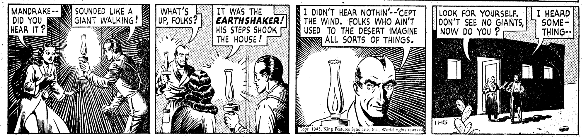 Line art OCR: WHAT'S UPFOLKS? I DIDN'T HEAR NOTHIN'--'CEPT THE WIND. FOLKS WHO AIN'T USED TO THE DESERT IMAGINE ALL SORTS OF THINGS. SOUNDED LIKE A GIANT WALKING! MANDRAKE -- DID YOU HEAR IT ? IT WAS THE EARTHSHAKER! HIS STEPS SHOOK THE HOUSE ! LOOK FOR YOURSELF. DON'T SEE NO GIANTSNOW DO YOU ? I HEARD SOME- THING- -15 pr 1943World rghts eesur WHAT'S UPFOLKS? I DIDN'T HEAR NOTHIN'--'CEPT THE WIND. FOLKS WHO AIN'T USED TO THE DESERT IMAGINE ALL SORTS OF THINGS. SOUNDED LIKE A GIANT WALKING! MANDRAKE -- DID YOU HEAR IT ? IT WAS THE EARTHSHAKER! HIS STEPS SHOOK THE HOUSE ! LOOK FOR YOURSELF. DON'T SEE NO GIANTSNOW DO YOU ? I HEARD SOME- THING- -15 pr 1943King Features SyndicateWorld rghts eesur