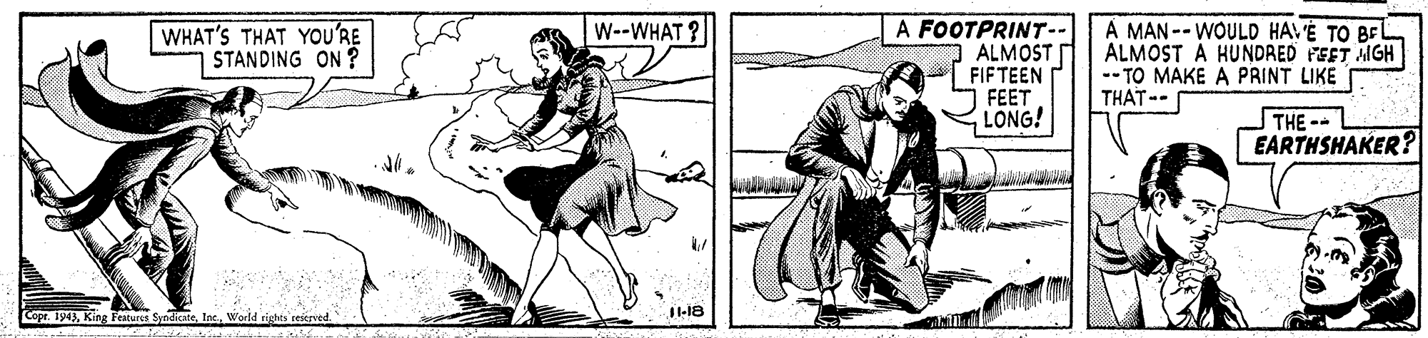Illustration OCR: A FOOTPRINT-- O ALMOST FIFTEEN FEET LONG! A MAN -- WOULD HAV'É TO BE ALMOST A HUNDRED FEET AIGH -- TO MAKE A PRINT LIKE THAT-- WHAT'S THAT YOU'RE STANDING ON ? W--WHAT? THE-- EARTHSHAKER? JI1-18 Copr. 1943King Features Syndicate. Inc. World rights reserved. A FOOTPRINT-- O ALMOST FIFTEEN FEET LONG! A MAN -- WOULD HAV'É TO BE ALMOST A HUNDRED FEET AIGH -- TO MAKE A PRINT LIKE THAT-- WHAT'S THAT YOU'RE STANDING ON ? W--WHAT? THE-- EARTHSHAKER? JI1-18 Copr. 1943King Features Syndicate. Inc. World rights reserved.