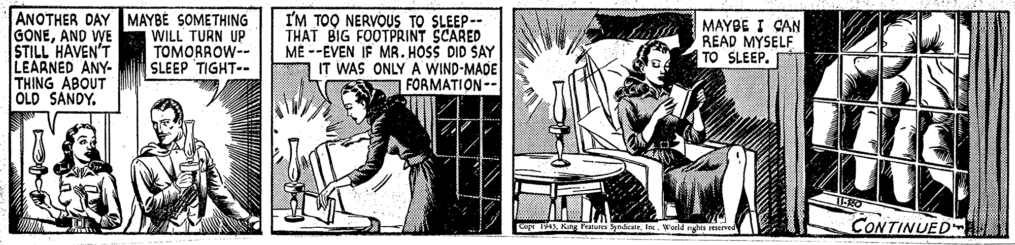 Art OCR: ANOTHER DAY MAYBE SOMETHING GONEAND WE STILL HAVEN'T LEARNED ANY- THING ABOUT OLD SANDY. I'M TOO NERVOUS TO SLEEP-- THAT BIG FOOTPRINT SCARED ME --EVEN IF MR. HOSS DID SAY IT WAS ONLY A WIND-MADE FORMATION-- WILL TURN UP TOMORROW-- SLEEP TIGHT-- MAYBE I CAN READ MYSELF TO SLEEP. 1ERO Cop 194)Inx. World nghts reserved CONTINUED ANOTHER DAY MAYBE SOMETHING GONEAND WE STILL HAVEN'T LEARNED ANY- THING ABOUT OLD SANDY. I'M TOO NERVOUS TO SLEEP-- THAT BIG FOOTPRINT SCARED ME --EVEN IF MR. HOSS DID SAY IT WAS ONLY A WIND-MADE FORMATION-- WILL TURN UP TOMORROW-- SLEEP TIGHT-- MAYBE I CAN READ MYSELF TO SLEEP. 1ERO Cop 194)Kin Features SyndicateInx. World nghts reserved CONTINUED