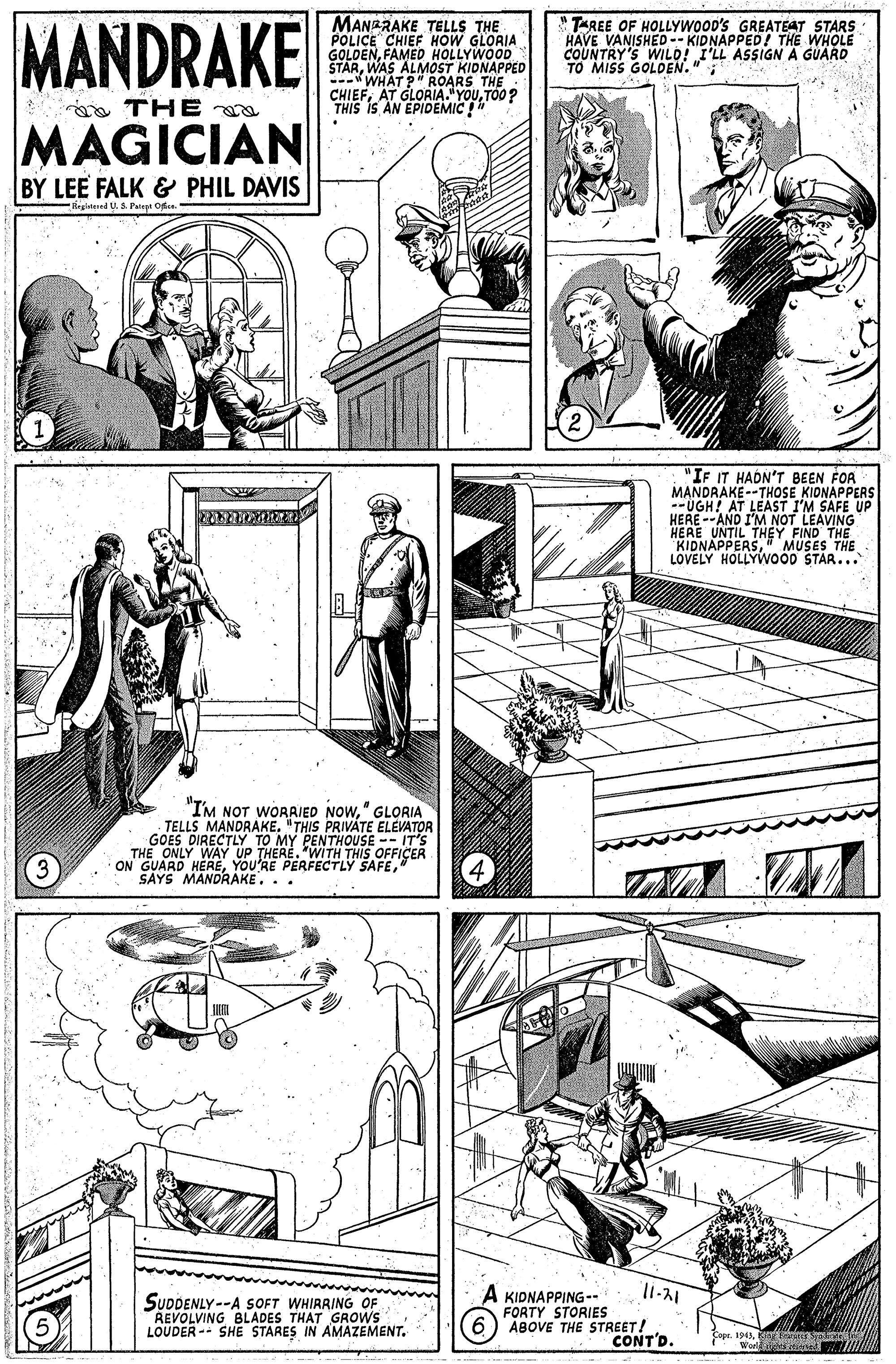 Comic book OCR: MANDRAKE MANARAKE TELLS THE POLICE CHIEF HOW GLORIA GOLDENFAMED HOLLYWOOD STARWAS ALMOST KIDNAPPED -WHAT P ROARS THE CHIEFTO0? THIS IS AN "TAREE OF HOLLYWOOD'S GREATEAT STARS HAVE VANISHED-- KIDNAPPED! THE WHOLE COUNTRY'S WILO! I'LL ASSIGN A GUARD MISS GOLDEN." a THE MAGICIAN BY LEE FALK & PHIL DAVIS Begistered U. S Patept Ode "IF IT HADN'T BEEN FOA MANDRAKE--THOSE KIONAPPERS HERE --AND I'M NOT LEAVING HERE UNTIL KIDNAPPERSH?Y FIND THE LOVELY HOLLYWOÖ0 STAR... MUSES THE "I'M NOT WORAIED NOW" GLORIA TELLS MANDRAKE. "THIS PRIVATE ELEVATOR GOES DIRECTLY TO MY PENTHOUSE -- IT'S THE ONLY WAY UP THERE. WITH THIS OFFICER ON GUARD HERE" SAYS MANDRAKE... SUDDENLY --A SOFT WHIRRING OF REVOLVING BLADES THAT GROWS LOUDER -- SHE STARES IN AMAZEMENT. A KIDNAPPING- FORTY STORIES 6) ABOVE THE STREET! CONT'D. Copr. 1943MANDRAKE MANARAKE TELLS THE POLICE CHIEF HOW GLORIA GOLDENFAMED HOLLYWOOD STARWAS ALMOST KIDNAPPED -WHAT P ROARS THE CHIEFAT GLOAIATOUTO0? THIS IS AN "TAREE OF HOLLYWOOD'S GREATEAT STARS HAVE VANISHED-- KIDNAPPED! THE WHOLE COUNTRY'S WILO! I'LL ASSIGN A GUARD MISS GOLDEN." a THE MAGICIAN BY LEE FALK & PHIL DAVIS Begistered U. S Patept Ode "IF IT HADN'T BEEN FOA MANDRAKE--THOSE KIONAPPERS HERE --AND I'M NOT LEAVING HERE UNTIL KIDNAPPERSH?Y FIND THE LOVELY HOLLYWOÖ0 STAR... MUSES THE "I'M NOT WORAIED NOW" GLORIA TELLS MANDRAKE. "THIS PRIVATE ELEVATOR GOES DIRECTLY TO MY PENTHOUSE -- IT'S THE ONLY WAY UP THERE. WITH THIS OFFICER ON GUARD HEREYOU'RE PERFECTLY SAFE" SAYS MANDRAKE... SUDDENLY --A SOFT WHIRRING OF REVOLVING BLADES THAT GROWS LOUDER -- SHE STARES IN AMAZEMENT. A KIDNAPPING- FORTY STORIES 6) ABOVE THE STREET! CONT'D. Copr. 1943