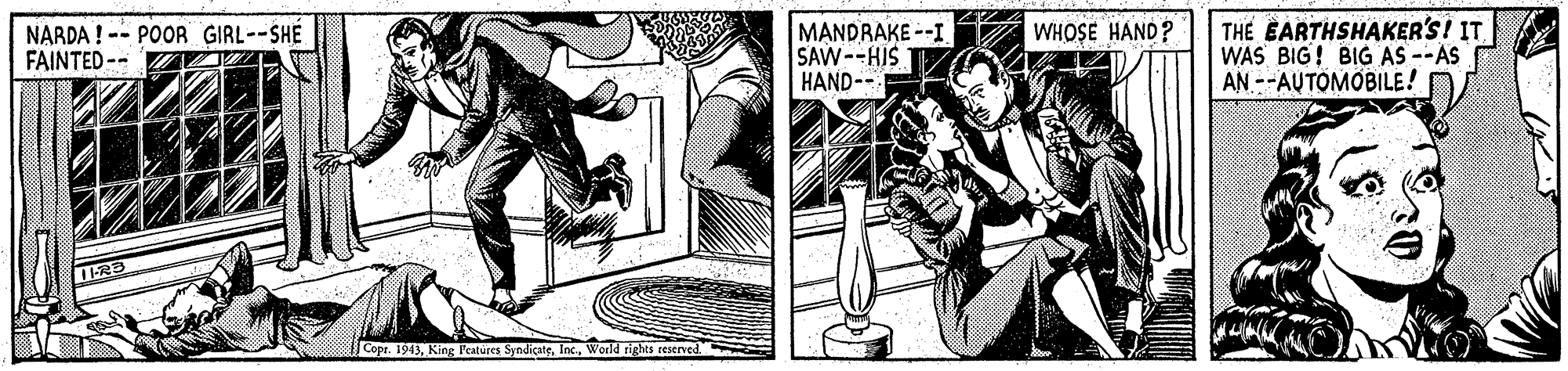 People OCR: THE EARTHSHAKER'S! IT WAS BIG! BIG AS --AS AN --AUTOMOBILE! WHOSE HAND? NARDA ! -- POOR GIRL--SHE FAINTED -- MANDRAKE --I SAW--HIS HAND-- Cope. 1943World tights resenved. THE EARTHSHAKER'S! IT WAS BIG! BIG AS --AS AN --AUTOMOBILE! WHOSE HAND? NARDA ! -- POOR GIRL--SHE FAINTED -- MANDRAKE --I SAW--HIS HAND-- Cope. 1943King P'eatures SyndicateWorld tights resenved.