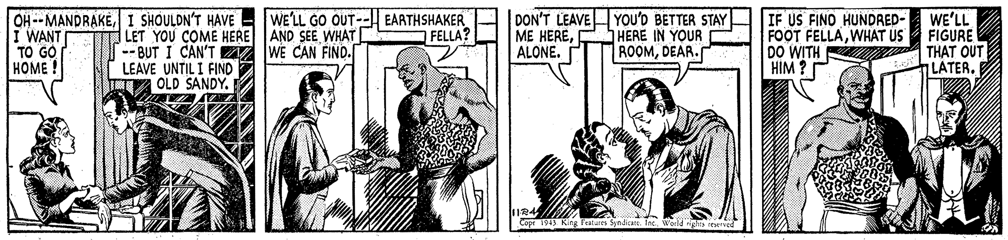 Line OCR: DON'T LEAVE ME HEREALONE. YOU'D BETTER STAY HERE IN YOUR ROOMDEAR. OH --MANDRAKEI SHOULDN'T HAVE - WE'LL GO OUT-- EARTHSHAKER IF US FINO HUNDRED- FOOT FELLAWHAT US DO WITH THAT OUT HIM ? WE'LL FIGURE FELLA? WANT TO GO HOME LET YOU COME HERE AND SEE WHAT -- BUT I CAN'T WE CAN FIND. LEAVE UNTIL I FIND OLD SANDY. nLATER. Cope 1913 King Fatures Syndicate. Ine Werle teserved DON'T LEAVE ME HEREALONE. YOU'D BETTER STAY HERE IN YOUR ROOMDEAR. OH --MANDRAKEI SHOULDN'T HAVE - WE'LL GO OUT-- EARTHSHAKER IF US FINO HUNDRED- FOOT FELLAWHAT US DO WITH THAT OUT HIM ? WE'LL FIGURE FELLA? WANT TO GO HOME LET YOU COME HERE AND SEE WHAT -- BUT I CAN'T WE CAN FIND. LEAVE UNTIL I FIND OLD SANDY. nLATER. Cope 1913 King Fatures Syndicate. Ine Werle teserved
