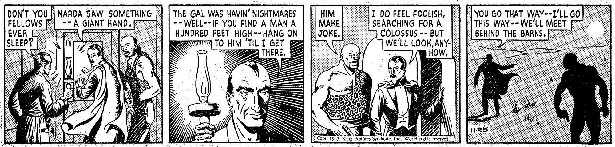 Comic book OCR: DON'T YOU NARDA SAW SOMETHING FELLOWS EVER SLEEP? THE GAL WAS HAVIN' NIGHTMARES -- WELL--IF YOU FIND A MAN A HUNDRED FEET HIGH-- HANG ON TO HIM 'TIL I GET THERE. HIM MAKE JOKE. I DO FEEL FOOLISHSEARCHING FORA COLOSSUS -- BUT WE'LL LOOKANY- HOW. YOU GO THAT WAY--I'LL GO THIS WAY--WE'LL MEET BEHIND THE BARNS. --A GIANT HAND. 1IR5 2Copr. 1943World rights reserved. DON'T YOU NARDA SAW SOMETHING FELLOWS EVER SLEEP? THE GAL WAS HAVIN' NIGHTMARES -- WELL--IF YOU FIND A MAN A HUNDRED FEET HIGH-- HANG ON TO HIM 'TIL I GET THERE. HIM MAKE JOKE. I DO FEEL FOOLISHSEARCHING FORA COLOSSUS -- BUT WE'LL LOOKANY- HOW. YOU GO THAT WAY--I'LL GO THIS WAY--WE'LL MEET BEHIND THE BARNS. --A GIANT HAND. 1IR5 2Copr. 1943King Features SyndicateWorld rights reserved.