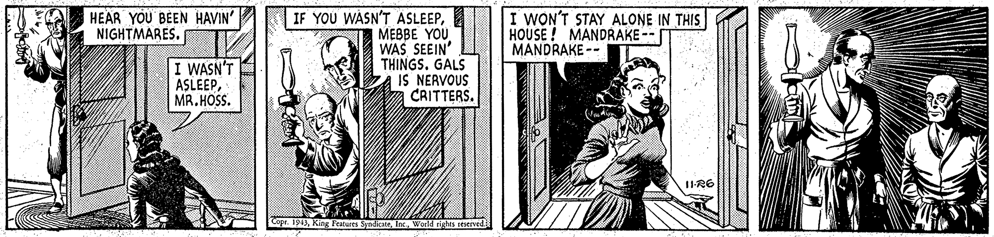 Rectangle OCR: HEAR YOU BEEN HAVIN' NIGHTMARES. IF YOU WASN'T ASLEEPMEBBE YOU WAS SEEIN THINGS. GALS IS NERVOUS CRITTERS. I WON'T STAY ALONE IN THIS HOUSE ! MANDRAKE -- MANDRAKE -- I WASN'T ASLEEPMR. HOSS. 1IR6 Copr. 1943World righis reserved. HEAR YOU BEEN HAVIN' NIGHTMARES. IF YOU WASN'T ASLEEPMEBBE YOU WAS SEEIN THINGS. GALS IS NERVOUS CRITTERS. I WON'T STAY ALONE IN THIS HOUSE ! MANDRAKE -- MANDRAKE -- I WASN'T ASLEEPMR. HOSS. 1IR6 Copr. 1943King Features SyndicateWorld righis reserved.