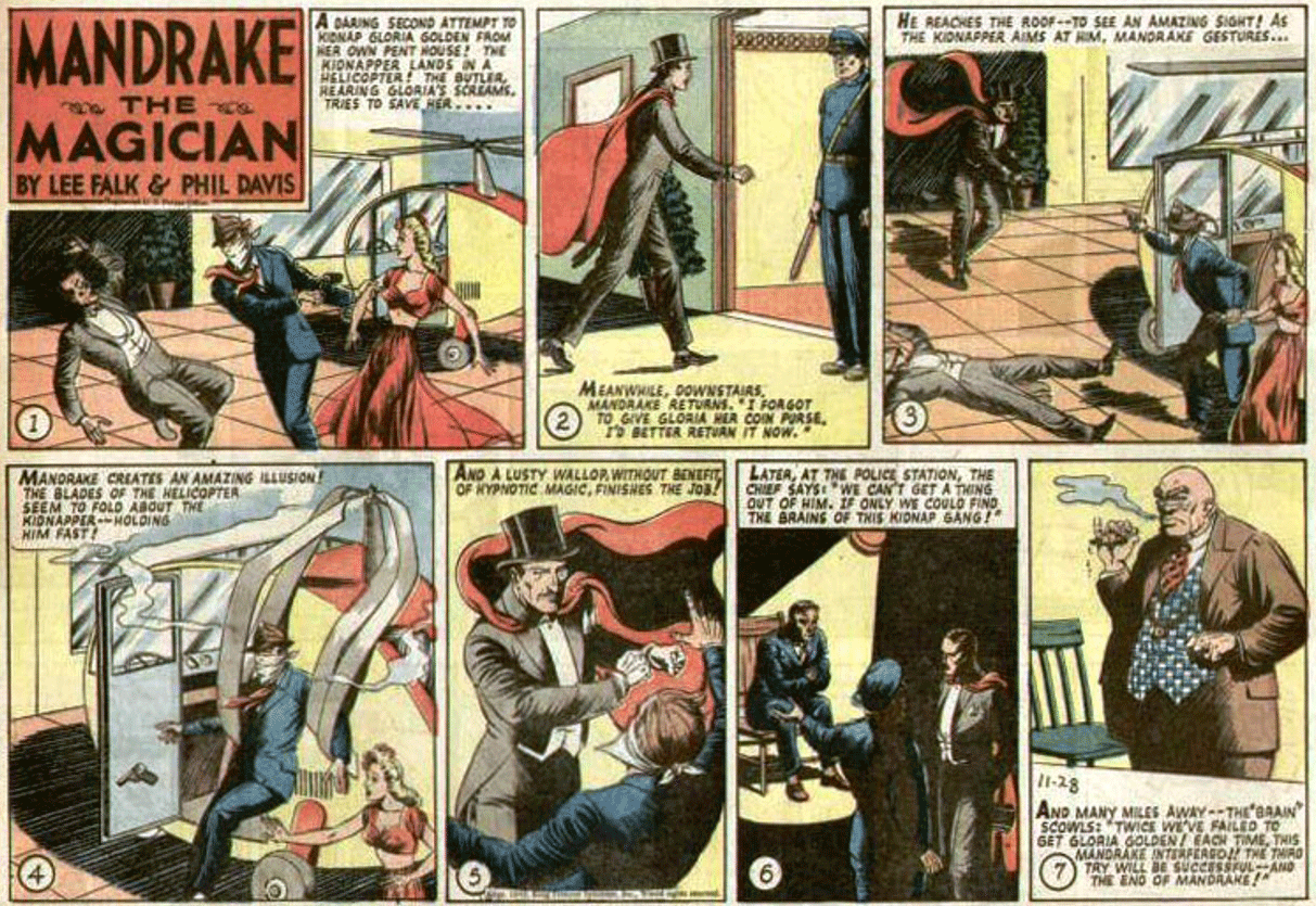 Art OCR: MANDRAKE A DARING SECOND ATTEMPT TO KIONAP GLORIA GOLDEN FROM HER OWN PENT HOUSE! THE KIONAPPER LANDS IN A ELICOPTER THE BUTLIRREARING GLORIA'S SCREAMS. TRIES TO SAVE HER.... HE REACHES THE ROOF-TO SEE AN AMAZING SIOHT! AS THE KIDNAPPER AIMS AT RIMMANDRAKE GESTURES... THE s MAGICIAN BY LEE FALK & PHIL DAVIS MEANWHILEMANDRAKE RETURNS. I FORGOT TO GIVE GLORIA HER COIN PURSETo BETTER RETUAN IT NOW. AND A LUSTY WALLOR WITNOUT BENEFT LATERTHE OF NYPNOTIC MAGICFINISHES TKE JOB! MANDRAKE CREATES AN AMAZING ILLUSION! THE BLADES OF THE HELICOPTER SEEM TO FOLD ABOUT THE KIONAPPERHOLDING HIM FAST! OUT OF HIM. IF ONLY WE COULD FINO THE BRAINS OF THIS KIDNAP GANG! 11-28 AND MANY MILES AWAY--THE'BAAIN SCOWLS: TWICE GET GLORIA VE FAILED TO MANDRAKE INTERFEAGO THE TMAO TAY WILL DE SUCCESSFULANO THE ENO OF MANDAAKE CAGH TIMETHIS VARKIININ MANDRAKE A DARING SECOND ATTEMPT TO KIONAP GLORIA GOLDEN FROM HER OWN PENT HOUSE! THE KIONAPPER LANDS IN A ELICOPTER THE BUTLIRREARING GLORIA'S SCREAMS. TRIES TO SAVE HER.... HE REACHES THE ROOF-TO SEE AN AMAZING SIOHT! AS THE KIDNAPPER AIMS AT RIMMANDRAKE GESTURES... THE s MAGICIAN BY LEE FALK & PHIL DAVIS MEANWHILEMANDRAKE RETURNS. I FORGOT TO GIVE GLORIA HER COIN PURSETo BETTER RETUAN IT NOW. AND A LUSTY WALLOR WITNOUT BENEFT LATERAT THE POLICE STATIONTHE OF NYPNOTIC MAGICFINISHES TKE JOB! MANDRAKE CREATES AN AMAZING ILLUSION! THE BLADES OF THE HELICOPTER SEEM TO FOLD ABOUT THE KIONAPPERHOLDING HIM FAST! OUT OF HIM. IF ONLY WE COULD FINO THE BRAINS OF THIS KIDNAP GANG! 11-28 AND MANY MILES AWAY--THE'BAAIN SCOWLS: TWICE GET GLORIA VE FAILED TO MANDRAKE INTERFEAGO THE TMAO TAY WILL DE SUCCESSFULANO THE ENO OF MANDAAKE CAGH TIMETHIS VARKIININ