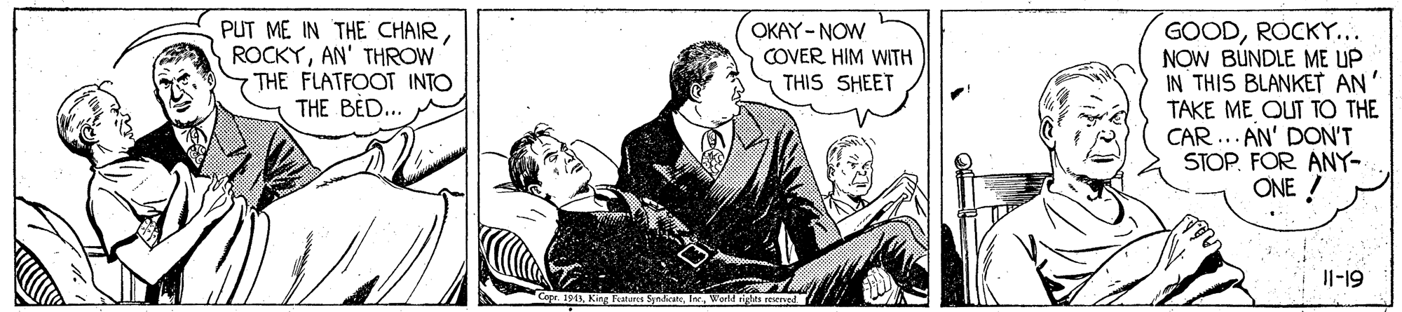Sharing OCR: PUT ME IN THE CHAIRAN' THROW THE FLATFOOT INTO THE BED.. GOODROCKY... NOW BUNDLE ME UP IN THIS BLANKET AN' TAKE ME QUT TO THE CAR ... AN' DON'T STOPFOR ANY- ONE ! OKAY - NOW COVER HIM WITH THIS SHEET Il-19 943n ? PUT ME IN THE CHAIRAN' THROW THE FLATFOOT INTO THE BED.. GOODROCKY... NOW BUNDLE ME UP IN THIS BLANKET AN' TAKE ME QUT TO THE CAR ... AN' DON'T STOPFOR ANY- ONE ! OKAY - NOW COVER HIM WITH THIS SHEET Il-19 943King Features Symdicaten ?