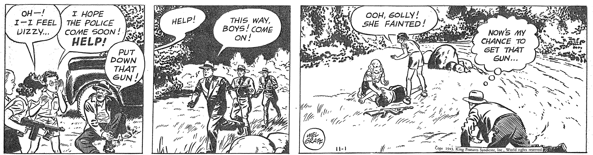Comic book OCR: OH-! I-I FEEL THE POLICE DIzzy.. I HOPE OOH6OLLY! SHE FAINTED! THIS WAYBOYS! COME ON! HELP! NOw's MY CHANCE TO GET THAT GUN... COME SOON ! HELP! PUT DOWN THAT GUN! GRAPE 11-1 Copr 194. King Festures SendicateIn Wor OH-! I-I FEEL THE POLICE DIzzy.. I HOPE OOH6OLLY! SHE FAINTED! THIS WAYBOYS! COME ON! HELP! NOw's MY CHANCE TO GET THAT GUN... COME SOON ! HELP! PUT DOWN THAT GUN! GRAPE 11-1 Copr 194. King Festures SendicateIn Wor