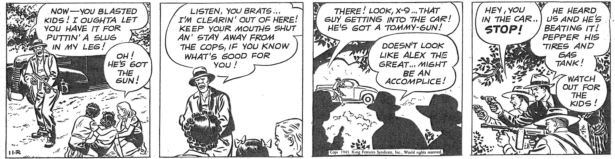 Hat OCR: NOW-YOU BLASTED KIDS! I OUGHTA LET YOU HAVE IT FOR PUTTIN' A SLUG IN MY LEG! THERE! LOOKTHAT GUY GETTING INTO THE CAR! HE'S GOT A TOMMY-GUN! HEYYOU IN THE CAR.) US AND HE'S STOP! HE HEARD LISTENYOU BRATS.. I'M CLEARIN' OUT OF HERE! KEEP YOUR MOUTHS SHUT AN' STAY AWAY FROM THE COPSIF YOU KNOW WHAT'S GOOD FOR YOU! BEATING IT! OH ! HE'S 6OT THE GUN! DOESN'T LOOK LIKE ALEX THE GREAT.. MIGHT BE AN ACCOMPLICE! PEPPER HIS TIRES AND GAS TANK! WATCH OUT FOR THE KIDS ! ? 11-R Co 1943 KIng Features Sandicatetac. World nghts reserved NOW-YOU BLASTED KIDS! I OUGHTA LET YOU HAVE IT FOR PUTTIN' A SLUG IN MY LEG! THERE! LOOKTHAT GUY GETTING INTO THE CAR! HE'S GOT A TOMMY-GUN! HEYYOU IN THE CAR.) US AND HE'S STOP! HE HEARD LISTENYOU BRATS.. I'M CLEARIN' OUT OF HERE! KEEP YOUR MOUTHS SHUT AN' STAY AWAY FROM THE COPSIF YOU KNOW WHAT'S GOOD FOR YOU! BEATING IT! OH ! HE'S 6OT THE GUN! DOESN'T LOOK LIKE ALEX THE GREAT.. MIGHT BE AN ACCOMPLICE! PEPPER HIS TIRES AND GAS TANK! WATCH OUT FOR THE KIDS ! ? 11-R Co 1943 KIng Features Sandicatetac. World nghts reserved