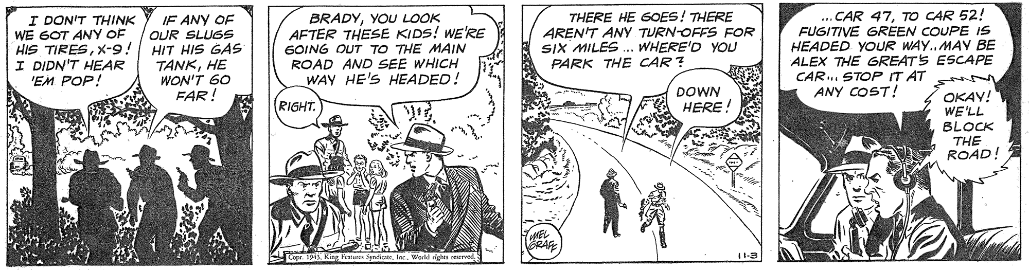 Parallel OCR: I DON'T THINK WE GOT ANY OF HIS TIRESX-9! I DIDN'T HEAR 'EM POP! BRADYYOU LOOK AFTER THESE KIDS! WE'RE GOING OUT TO THE MAIN ROAD AND SEE WHICH WAY HE'S HEADED! THERE HE GOES! THERE AREN'T ANY TURN-OFFS FOR SIX MILES ... WHERE'D YOU PARK THE CAR ? ... CAR 47TO CAR 52! FUGITIVE GREEN COUPE IS HEADED YOUR WAY..MAY BE ALEX THE GREATS ESCAPE CAR.. STOP IT AT ANY COST! IF ANY OF OUR SLUGS HIT HIS GAS TANKHE WON'T 60 FAR! DOWN OKAY! WE'LL BLOCK THE ROAD! RIGHT. HERE! Copr. 1945I DON'T THINK WE GOT ANY OF HIS TIRESX-9! I DIDN'T HEAR 'EM POP! BRADYYOU LOOK AFTER THESE KIDS! WE'RE GOING OUT TO THE MAIN ROAD AND SEE WHICH WAY HE'S HEADED! THERE HE GOES! THERE AREN'T ANY TURN-OFFS FOR SIX MILES ... WHERE'D YOU PARK THE CAR ? ... CAR 47TO CAR 52! FUGITIVE GREEN COUPE IS HEADED YOUR WAY..MAY BE ALEX THE GREATS ESCAPE CAR.. STOP IT AT ANY COST! IF ANY OF OUR SLUGS HIT HIS GAS TANKHE WON'T 60 FAR! DOWN OKAY! WE'LL BLOCK THE ROAD! RIGHT. HERE! Copr. 1945King Fatures SyndoWerld rights reserved