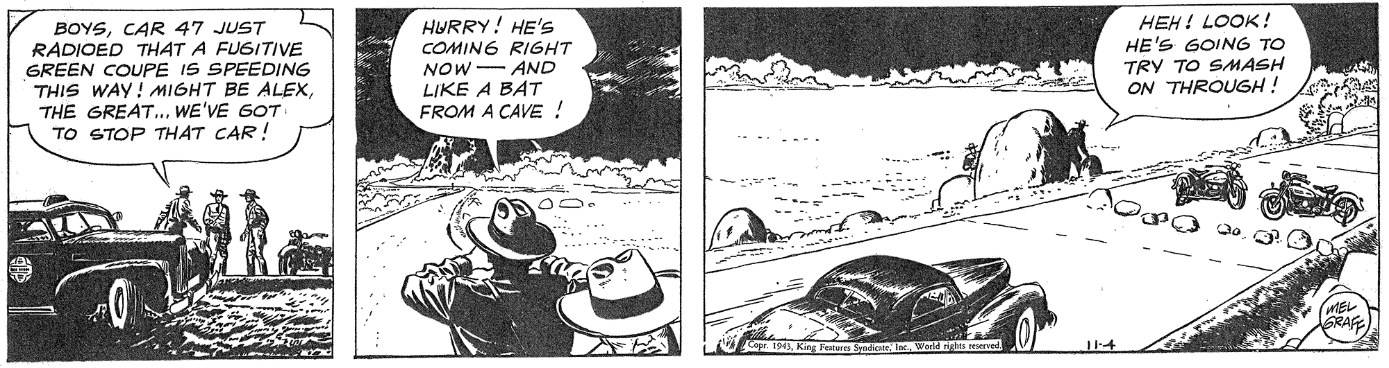Hat OCR: HEH! LOOK ! HE'S GOING TO BOYSCAR 47 JUST RADIOED THAT A FUGITIVE GREEN COUPE IS SPEEDING THIS WAY! MIGHT BE ALEXWE'VE G0T TO STOP THAT CAR ! HURRY! HE'S COMING RIGHT NOW- AND LIKE A BAT FROM A CAVE ! TRY TO SMASH ON THROUGH ! MEL RAFE Copr 1943World righes teserved HEH! LOOK ! HE'S GOING TO BOYSCAR 47 JUST RADIOED THAT A FUGITIVE GREEN COUPE IS SPEEDING THIS WAY! MIGHT BE ALEXTHE GREAT..WE'VE G0T TO STOP THAT CAR ! HURRY! HE'S COMING RIGHT NOW- AND LIKE A BAT FROM A CAVE ! TRY TO SMASH ON THROUGH ! MEL RAFE Copr 1943King Features SyndicateWorld righes teserved