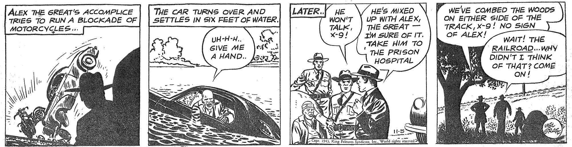 Illustration OCR: WE'VE COMBED THE WOODS ON EITHER SIDE OF THE TRACKX-9! NO SIGN OF ALEX! LATER. ALEX THE GREAT'S ACCOMPLICE TRIES TO RUN A BLOCKADE OF MOTORCYCLES.. HE'S MIXED UP WITH ALEXTHE GREAT 16-x IM SURE OF IT. THE CAR TURNS OVER AND SETTLES IN SIX FEET OF WATER. ?? WON'T TALKUH-H-H. GIVE ME A HAND.. B TAKE HIM TO THE PRISON HOSPITAL WAIT! THE RAILROAD...WHY DIDN'T I THINK OF THAT? COME ON ! 11-5 SpndineWE'VE COMBED THE WOODS ON EITHER SIDE OF THE TRACKX-9! NO SIGN OF ALEX! LATER. ALEX THE GREAT'S ACCOMPLICE TRIES TO RUN A BLOCKADE OF MOTORCYCLES.. HE'S MIXED UP WITH ALEXTHE GREAT 16-x IM SURE OF IT. THE CAR TURNS OVER AND SETTLES IN SIX FEET OF WATER. ?? WON'T TALKUH-H-H. GIVE ME A HAND.. B TAKE HIM TO THE PRISON HOSPITAL WAIT! THE RAILROAD...WHY DIDN'T I THINK OF THAT? COME ON ! 11-5 Spndine