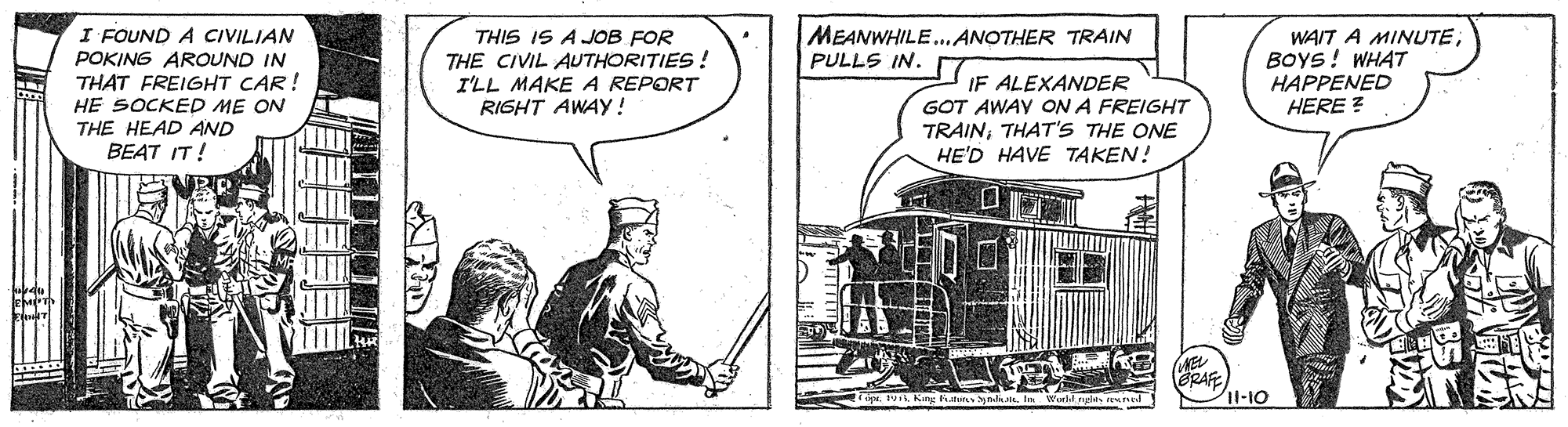 Rolling stock OCR: I FOUND A CIVILIAN POKING AROUND IN THAT FREIGHT CAR! HE SOCKED ME ON THE HEAD AND BEAT IT! THIS IS A JOB FOR THE CIVIL AUTHORITIES ! I'LL MAKE A REPORT RIGHT AWAY! MEANWHILE.ANOTHER TRAIN PULLS IN. IF ALEXANDER GOT AWAY ON A FREIGHT TRAINTHAT'S THE ONE HE'D HAVE TAKEN! WAIT A MINUTEBOYS! WHAT HAPPENED HERE ? (ERAFE 11-10 I FOUND A CIVILIAN POKING AROUND IN THAT FREIGHT CAR! HE SOCKED ME ON THE HEAD AND BEAT IT! THIS IS A JOB FOR THE CIVIL AUTHORITIES ! I'LL MAKE A REPORT RIGHT AWAY! MEANWHILE.ANOTHER TRAIN PULLS IN. IF ALEXANDER GOT AWAY ON A FREIGHT TRAINTHAT'S THE ONE HE'D HAVE TAKEN! WAIT A MINUTEBOYS! WHAT HAPPENED HERE ? (ERAFE 11-10