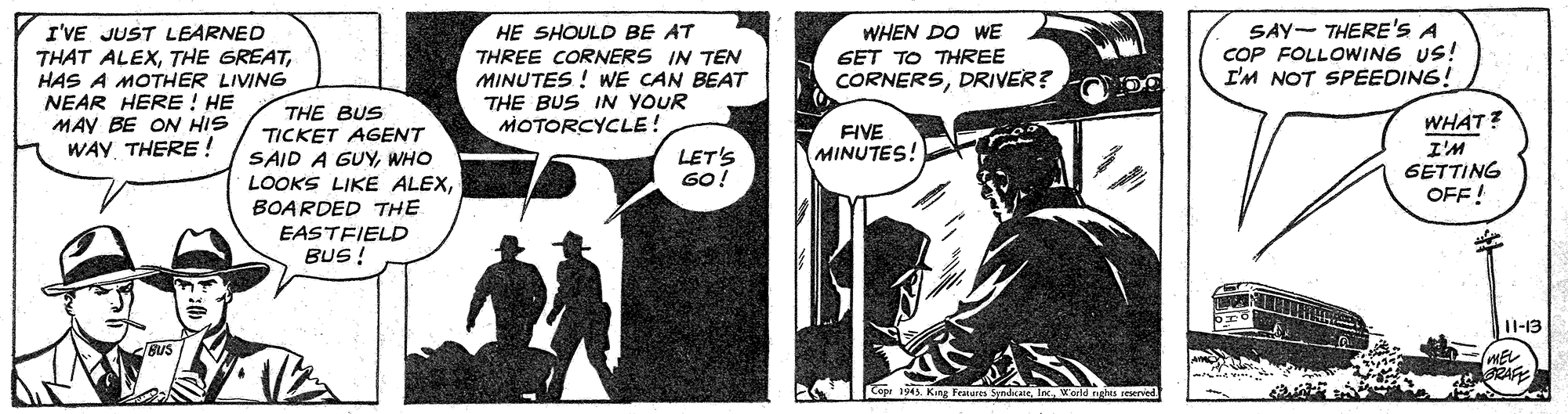 Art OCR: I'VE JUST LEARNED THAT ALEXHAS A MOTHER LIVING NEAR HERE ! HE MAY BE ON HIS WAY THERE ! SAY- THERE'S A COP FOLLOWING US! I'M NOT SPEEDING! HE SHOULD BE AT THREE CORNERS IN TEN MINUTES ! WE CAN BEAT THE BUS IN YOUR MOTORCYCLE! WHEN DO WE GET TO THREE CORNERSDRIVER? THE BUS TICKET AGENT SAID A GUYWHO LOOKS LIKE ALEXBOARDED THE WHAT? I'M GETTING OFF! FIVE MINUTES! LET'S GO! EASTFIELD BUS! 11-13 BUS SRAFE I'VE JUST LEARNED THAT ALEXTHE GREATHAS A MOTHER LIVING NEAR HERE ! HE MAY BE ON HIS WAY THERE ! SAY- THERE'S A COP FOLLOWING US! I'M NOT SPEEDING! HE SHOULD BE AT THREE CORNERS IN TEN MINUTES ! WE CAN BEAT THE BUS IN YOUR MOTORCYCLE! WHEN DO WE GET TO THREE CORNERSDRIVER? THE BUS TICKET AGENT SAID A GUYWHO LOOKS LIKE ALEXBOARDED THE WHAT? I'M GETTING OFF! FIVE MINUTES! LET'S GO! EASTFIELD BUS! 11-13 BUS SRAFE