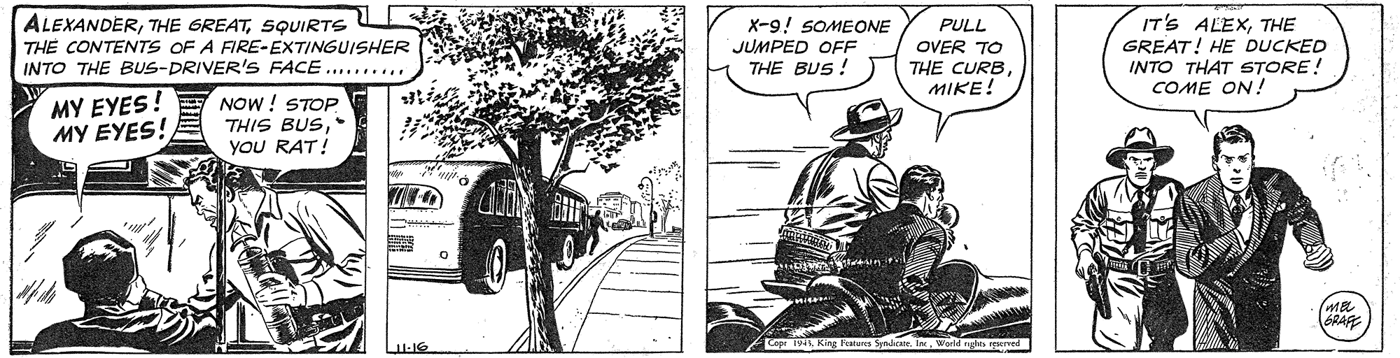 Art OCR: ALEXANDERSQUIRTS TH? CONTENTS OF A FIRE-EXTINGUISHER INTO THE BUS-DRIVER'S FACE .......... X-9! SOMEONE JUMPED OFF THE BUS! PULL OVER TO THE CURBMIKE! IT'S ALEXTHE GREAT! HE DUCKED INTO THAT STORE! COME ON! MY EYES! E NOW! STOP THIS BUSyou RAT! MY EYES! GRAF epr 194World nghts reserved ALEXANDERTHE GREATSQUIRTS TH? CONTENTS OF A FIRE-EXTINGUISHER INTO THE BUS-DRIVER'S FACE .......... X-9! SOMEONE JUMPED OFF THE BUS! PULL OVER TO THE CURBMIKE! IT'S ALEXTHE GREAT! HE DUCKED INTO THAT STORE! COME ON! MY EYES! E NOW! STOP THIS BUSyou RAT! MY EYES! GRAF epr 194King Features Syndicate. InWorld nghts reserved