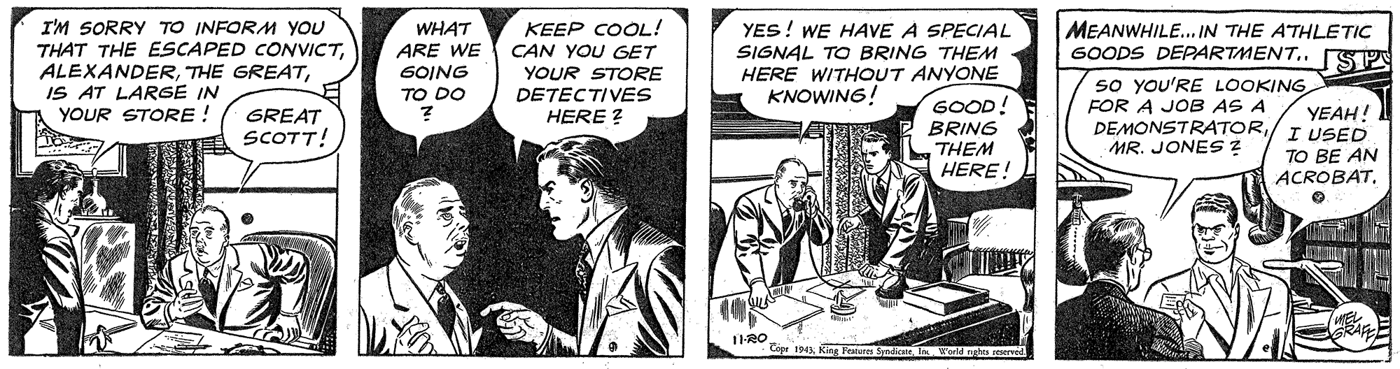 Comics OCR: KEEP COOL! CAN YOU GET I'M SORRY TO INFORM YOU THAT THE ESCAPED CONVICTIS AT LARGE IN YOUR STORE ! WHAT ARE WE 6OING TO DO YES! WE HAVE A SPECIAL SIGNAL TO BRING THEM HERE WITHOUT ANYONE KNOWING! MEANWHILE... IN THE ATHLETIC GOODS DEPARTMENT.. [SPA YOUR STORE DETECTIVES HERE ? GOOD! BRING THEM so yoU'RE LOOKING FOR A JOB AS A DEMONSTRATOR/ I USED MR. JONES ? YEAH! GREAT SCOTT! TO BE AN ACROBATHERE! 1-RO Copr 194In World nghts reserved KEEP COOL! CAN YOU GET I'M SORRY TO INFORM YOU THAT THE ESCAPED CONVICTTHE GREATIS AT LARGE IN YOUR STORE ! WHAT ARE WE 6OING TO DO YES! WE HAVE A SPECIAL SIGNAL TO BRING THEM HERE WITHOUT ANYONE KNOWING! MEANWHILE... IN THE ATHLETIC GOODS DEPARTMENT.. [SPA YOUR STORE DETECTIVES HERE ? GOOD! BRING THEM so yoU'RE LOOKING FOR A JOB AS A DEMONSTRATOR/ I USED MR. JONES ? YEAH! GREAT SCOTT! TO BE AN ACROBATHERE! 1-RO Copr 194King Featuees SyndiceIn World nghts reserved
