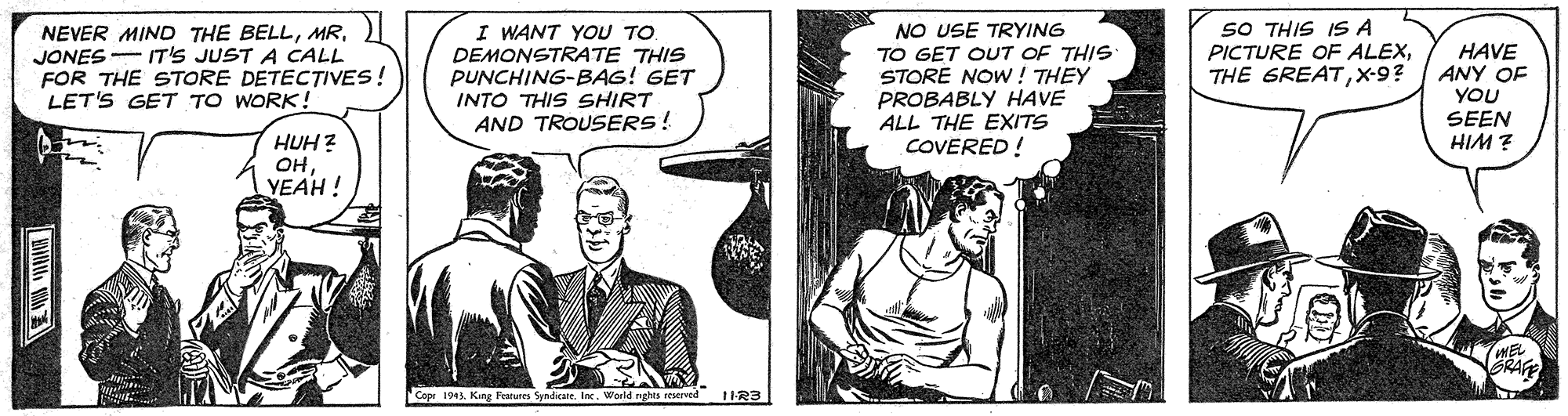 Font OCR: NEVER MIND THE BELLJONES - IT'S JUST A CALL FOR THE STORE DETECTIVES! LET'S GET TO WORK ! I WANT YOU TO DEMONSTRATE THIS PUNCHING-BAG! GET INTO THIS SHIRT AND TROUSERS! NO USE TRYING TO GET OUT OF THIS STORE NOW ! THEY PROBABLY HAVE ALL THE EXITS COVERED ! SO THIS IS A PICTURE OF ALEXX-9? HAVE ANY OF YOU SEEN HIM ? HUH ? OHYEAH ! RAFE Copr 1943. King Features Syadicate. IncWorld nghts reserved t1R3 NEVER MIND THE BELLJONES - IT'S JUST A CALL FOR THE STORE DETECTIVES! LET'S GET TO WORK ! I WANT YOU TO DEMONSTRATE THIS PUNCHING-BAG! GET INTO THIS SHIRT AND TROUSERS! NO USE TRYING TO GET OUT OF THIS STORE NOW ! THEY PROBABLY HAVE ALL THE EXITS COVERED ! SO THIS IS A PICTURE OF ALEXTHE GREATX-9? HAVE ANY OF YOU SEEN HIM ? HUH ? OHYEAH ! RAFE Copr 1943. King Features Syadicate. IncWorld nghts reserved t1R3