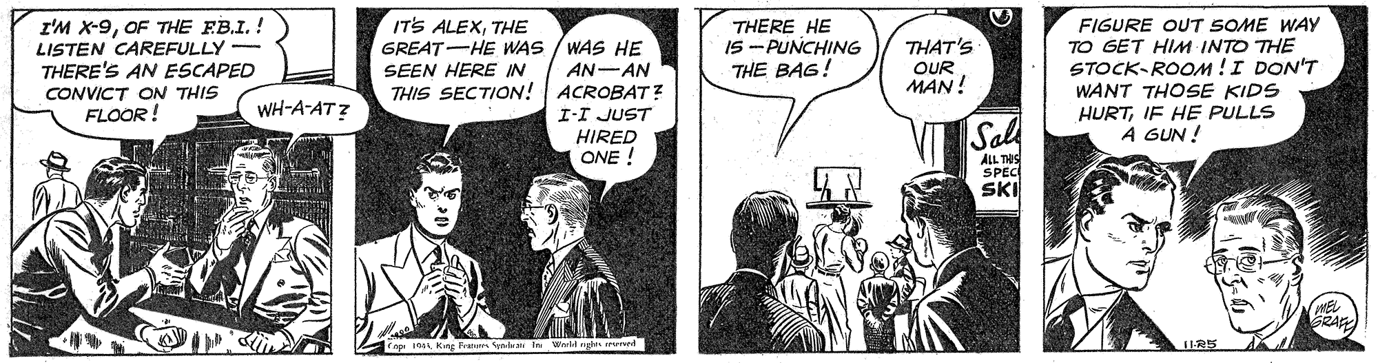 Font OCR: I'M X-9OF THE FB.I.! LISTEN CAREFULLY THERE'S AN ESCAPED CONVICT ON THIS FLOOR ! IT'S ALEXTHE GREAT-HE WAS / WAS HE SEEN HERE IN THIS SECTION! FIGURE OUT SOME WAY TO GET HIM INTO THE STOCK-ROOM!I DON'T WANT THOSE KIDS HURTIF HE PULLS A GUN ! THERE HE IS - PUNCHING THE BAG! THAT'S OUR MAN! AN-AN ACROBAT? WH-A-AT ? I-I JUST HIRED ONE ! Sal ALL THIS SPEC SKI MEL RA Franu ynrbra In Werlt nghts mrved I'M X-9OF THE FB.I.! LISTEN CAREFULLY THERE'S AN ESCAPED CONVICT ON THIS FLOOR ! IT'S ALEXTHE GREAT-HE WAS / WAS HE SEEN HERE IN THIS SECTION! FIGURE OUT SOME WAY TO GET HIM INTO THE STOCK-ROOM!I DON'T WANT THOSE KIDS HURTIF HE PULLS A GUN ! THERE HE IS - PUNCHING THE BAG! THAT'S OUR MAN! AN-AN ACROBAT? WH-A-AT ? I-I JUST HIRED ONE ! Sal ALL THIS SPEC SKI MEL RA Franu ynrbra In Werlt nghts mrved
