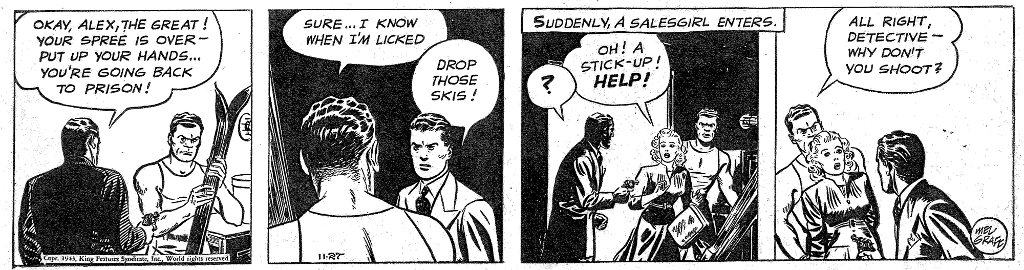 Fictional character OCR: OKAYTHE GREAT ! YOUR SPREE IS OVER- PUT UP YOUR HANDS... YOU'RE GOING BACK TO PRISON! SURE... I KNOW WHEN I'M LICKED SUDDENLYA SALESGIRL ENTERS. ??! ? STICK-UP! HELP! ALL RIGHTDETECTIVE- WHY DON'T YOU SHOOT? DROP THOSE SKIS ! Copr 19 King Festun Syi beld sights reserverd GRAFE OKAYTHE GREAT ! YOUR SPREE IS OVER- PUT UP YOUR HANDS... YOU'RE GOING BACK TO PRISON! SURE... I KNOW WHEN I'M LICKED SUDDENLYA SALESGIRL ENTERS. ??! ? STICK-UP! HELP! ALL RIGHTDETECTIVE- WHY DON'T YOU SHOOT? DROP THOSE SKIS ! Copr 19 King Festun Syi beld sights reserverd GRAFE