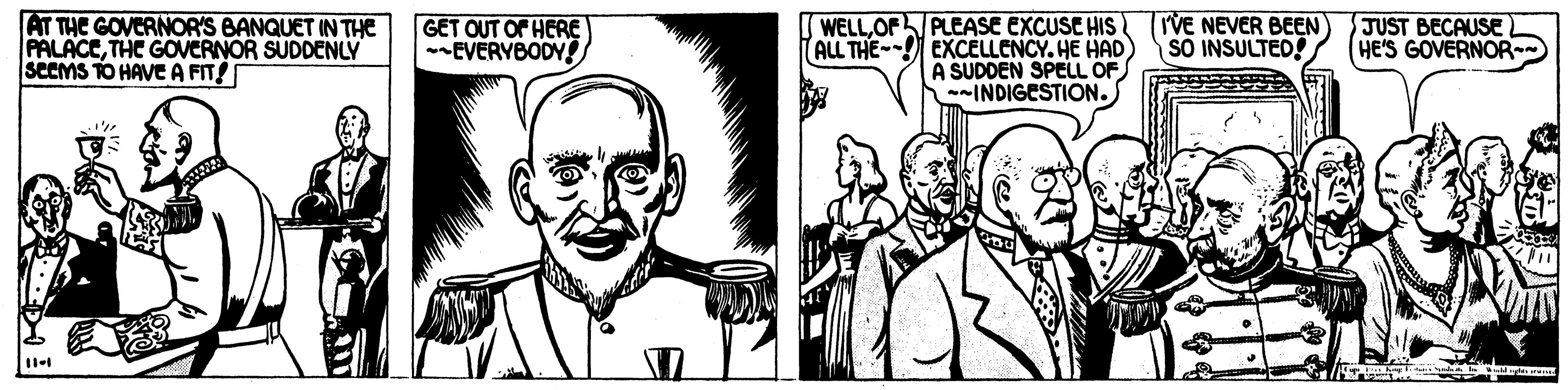 Line OCR: AT THE GOVERNOR'S BANQUET IN THE PALACETHC GOVERNOR SUDDENLY SCEMS TO HAVE A FIT! PLEASE EXCUSE HIS ALL THE-- EXCELLENCY. HE HAD A SUDDEN SPELL OF INDIGESTION. JUST BECAUSE HE'S GOVERNOR GET OUT OF HERE EVERYBODY! WELLOF I'VE NEVER BEEN SO INSULTED! AT THE GOVERNOR'S BANQUET IN THE PALACETHC GOVERNOR SUDDENLY SCEMS TO HAVE A FIT! PLEASE EXCUSE HIS ALL THE-- EXCELLENCY. HE HAD A SUDDEN SPELL OF INDIGESTION. JUST BECAUSE HE'S GOVERNOR GET OUT OF HERE EVERYBODY! WELLOF I'VE NEVER BEEN SO INSULTED!