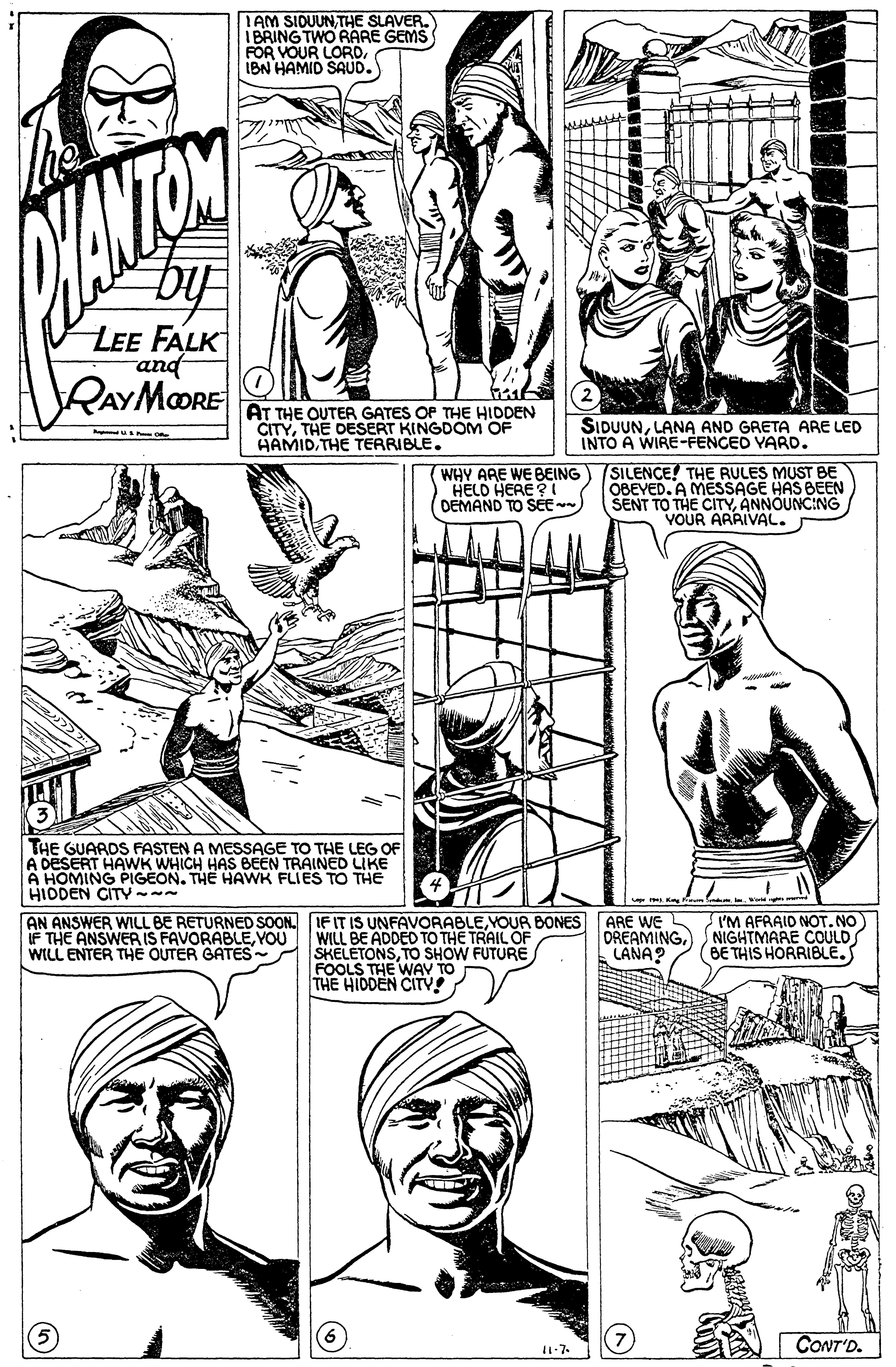 Human OCR: IAM SIDUUNTHE SLAVER. IBRING TWO RARE GEMS FOR VOUR LORDIBN HAMID SAUD. ANTON by LEE FALK and RAYMORE 2 AT THE OUTER GATES OP THE HIDDEN CITYTHE DESERT KINGDOM OF HAMIDTHE TERRIBLE. SIDUUNLANA AND GRETA ARE LED INTO A WIRE-FENCED YARD. HELD HERE ? DEMAND TO SE WHY ARE WE BEING SILENCE! THE RULES MUST BE OBEVED. A MESSAGE HAS BEEN SENT TO THE CITYANNOUNC:NG VOUR ARRIVAL. THE GUARDS FASTEN A MESSAGE TO THE LEG OF A DESERT HAWK WHICH HAS BEEN TRAINED LIKE A HOMING PIGEON. THE HAWK FLIES TO THE HIDDEN CITY- AN ANSWER WILL BE RETURNED SOON. IF IT IS UNFAVORABLEYOUR BONES IF THE ANSWER IS FAVORABLEYOU WILL ENTER THE OUTER GATES SKELETONSTO SHOW FUTURE ARE WE DREAMINGNIGHTMARE COULD LANA? I'M AFRAID NOT.NO WILL BE ADDED TO THE TRAIL OF BE THIS HORRIBLEFOOLS THE WAV TO THE HIDDEN CITY! CONT'D. IAM SIDUUNTHE SLAVER. IBRING TWO RARE GEMS FOR VOUR LORDIBN HAMID SAUD. ANTON by LEE FALK and RAYMORE 2 AT THE OUTER GATES OP THE HIDDEN CITYTHE DESERT KINGDOM OF HAMIDTHE TERRIBLE. SIDUUNLANA AND GRETA ARE LED INTO A WIRE-FENCED YARD. HELD HERE ? DEMAND TO SE WHY ARE WE BEING SILENCE! THE RULES MUST BE OBEVED. A MESSAGE HAS BEEN SENT TO THE CITYANNOUNC:NG VOUR ARRIVAL. THE GUARDS FASTEN A MESSAGE TO THE LEG OF A DESERT HAWK WHICH HAS BEEN TRAINED LIKE A HOMING PIGEON. THE HAWK FLIES TO THE HIDDEN CITY- AN ANSWER WILL BE RETURNED SOON. IF IT IS UNFAVORABLEYOUR BONES IF THE ANSWER IS FAVORABLEYOU WILL ENTER THE OUTER GATES SKELETONSTO SHOW FUTURE ARE WE DREAMINGNIGHTMARE COULD LANA? I'M AFRAID NOT.NO WILL BE ADDED TO THE TRAIL OF BE THIS HORRIBLEFOOLS THE WAV TO THE HIDDEN CITY! CONT'D.