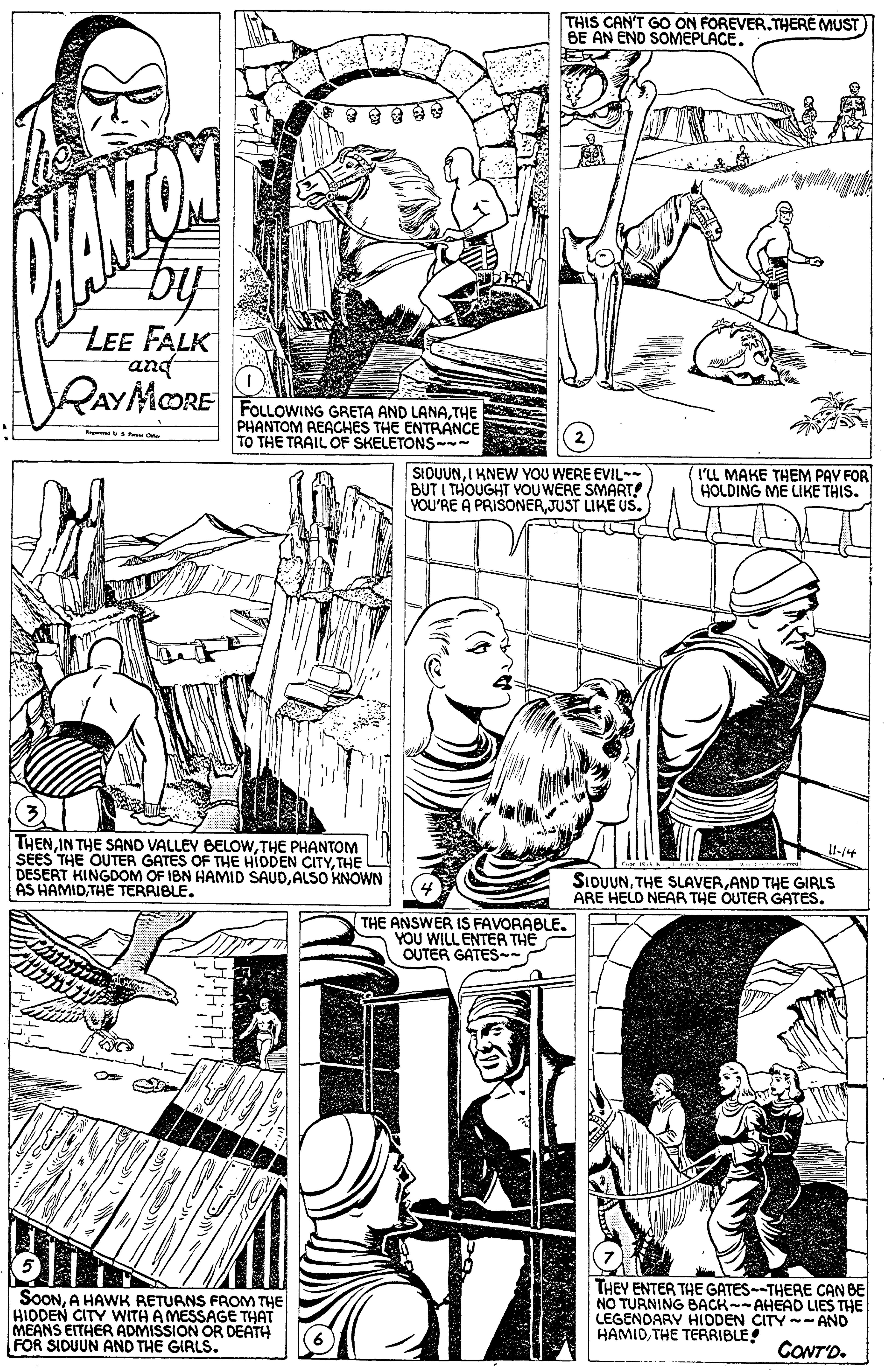Monochrome OCR: THIS CAN'T GO ON FOREVER.THERE MUST BE AN END SOMEPLACE. LEE FALK and QAYMORE FOLLOWING GRETA AND LANA THE PHANTOM REACHES THE ENTRÄNCE TO THE TRAIL OF SKELETONS-- SIOUUNI KNEWW YOU WERE EVIL- BUT I THOUGHT YOU WERE SMART! YOU'RE A PRISONERJUST LIKE US. (I'LL MAKE THEM PAV FOR HOLDING ME LIKE THIS. THEN IN THE SAND VALLEY BELOWTHE PHANTOM SÉES THE OUTER GATES OF THE HIODEN CITYTHE DESERT KINGDOM OF IBN HAMID SAUDALSO KNOWN AS HAMIDTHE TERRIBLE. Il-/4 SIDUUNAND THE GIRLS ARE HELD NEAR THE OUTER GATES. THE ANSWER IS FAVORABLE. YOU WILL ENTER THE OUTER GATES SOONA HAWK RETURNS FROM THE HIDDEN CITY WITH A MESSAGE THAT MEANS EITHER ADMISSION OR DEATH FOR SIDUUN AND THE GIRLS. THEY ENTER THE GATES--THERE CAN BE NO TURNING BACK-- AHEAD LIES THE LEGENDARY HIDDEN CITY-- AND HAMIDTHE TERRIBLE CONTD. THIS CAN'T GO ON FOREVER.THERE MUST BE AN END SOMEPLACE. LEE FALK and QAYMORE FOLLOWING GRETA AND LANA THE PHANTOM REACHES THE ENTRÄNCE TO THE TRAIL OF SKELETONS-- SIOUUNI KNEWW YOU WERE EVIL- BUT I THOUGHT YOU WERE SMART! YOU'RE A PRISONERJUST LIKE US. (I'LL MAKE THEM PAV FOR HOLDING ME LIKE THIS. THEN IN THE SAND VALLEY BELOWTHE PHANTOM SÉES THE OUTER GATES OF THE HIODEN CITYTHE DESERT KINGDOM OF IBN HAMID SAUDALSO KNOWN AS HAMIDTHE TERRIBLE. Il-/4 SIDUUNTHE SLAVERAND THE GIRLS ARE HELD NEAR THE OUTER GATES. THE ANSWER IS FAVORABLE. YOU WILL ENTER THE OUTER GATES SOONA HAWK RETURNS FROM THE HIDDEN CITY WITH A MESSAGE THAT MEANS EITHER ADMISSION OR DEATH FOR SIDUUN AND THE GIRLS. THEY ENTER THE GATES--THERE CAN BE NO TURNING BACK-- AHEAD LIES THE LEGENDARY HIDDEN CITY-- AND HAMIDTHE TERRIBLE CONTD.