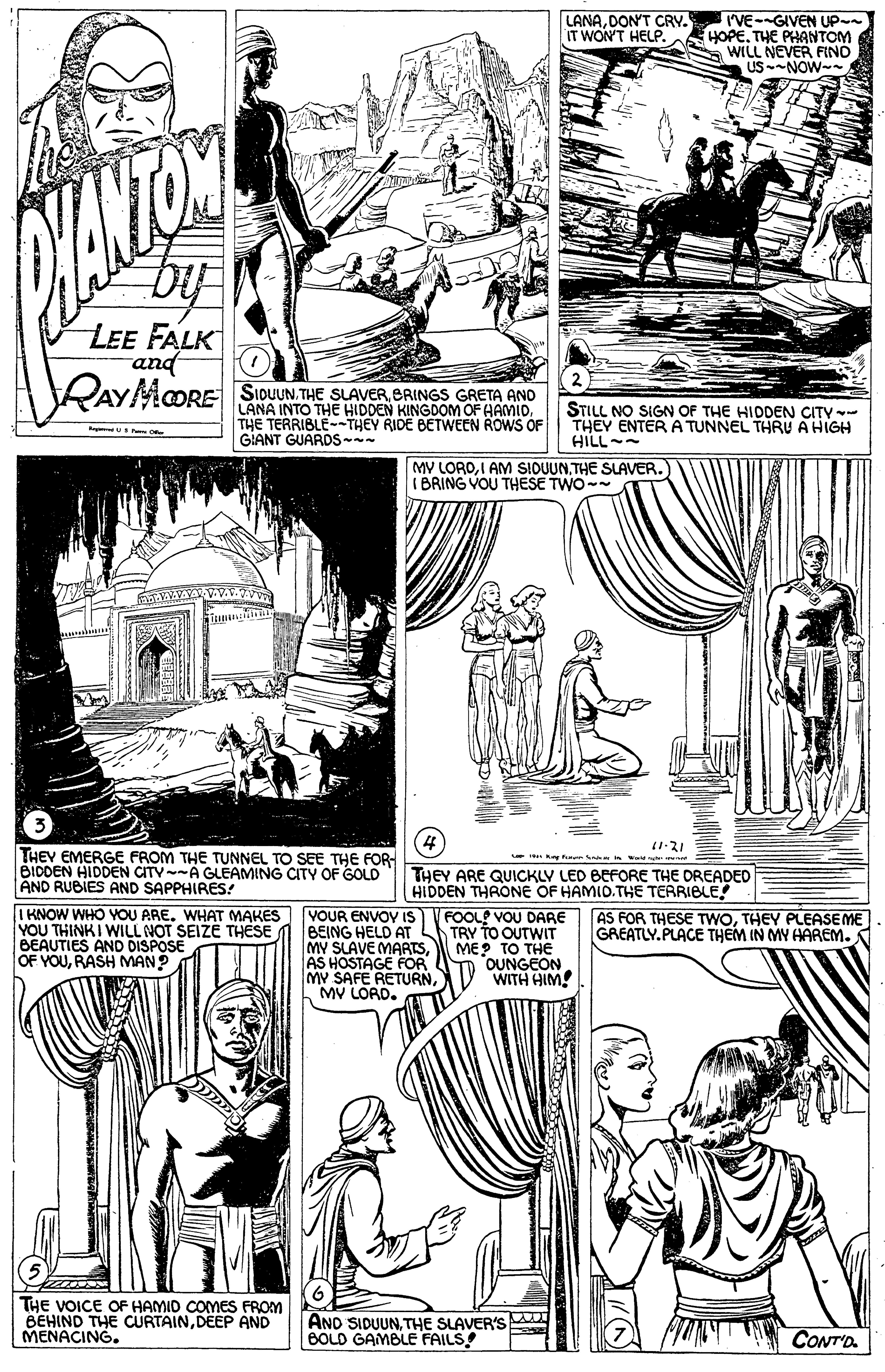 Mammal OCR: LANADONT CRY. IT WON'T HELP. I'VE--GIVEN UP- HOPETHE PHANTOM WILL NEVER FINO US-NOW- by LEE FALK RAYMORE SiouUN. THE SLAVER BRINGS GRETA AND bup LANA INTO THE HIDDEN KINGDOM OF HAMID. THE TERRIBLE--THEY RIDE BETWEEN ROWS OF GIANT GUARDS-- STILL NO SIGN OF THE HIDDEN CITY THEY ENTER A TUNNEL THRU A HIGH HILL-- MV LOROTHE SLAVER. IBRING VOU THESE TWO (3 4 THEV EMERGE FROM THE TUNNEL TO SEE THE FOR BIDDEN HIDDEN CITY A GLEAMING CITY OF GOLD AND RUBIES AND SAPPHIRES! THEY ARE QUICKLY LED BEFORE THE DREADED HIDDEN THRONE OF HAMID.THE TERRIBLE! IKNOW WHO OU ARE. WHAT MAKES VOUR ENVOY IS V FOOL VOU DARE TRY TO OUTWIT ME? TO THE OUNGEON WITH HIM! AS FOR THESE TWOTHEY PLEASEME GREATLY.PLACE THEM IN MY HAREM. YOU THINK I WILL NOT SEIZE THESE BEAUTIES AND DISPOSE OF YOURASH MAN? BEING HELD AT MY SLAVE MARTSAS HOSTAGE FOR MY SAFE RETURNMV LOAD. (5 THE VOICE OF HAMID COMES FROM BEHIND THE CURTAINDEEP AND MENACING. AND SIDUUNTHE SLAVER'S BOLD GAMBLE FAILS! CONT'D LANADONT CRY. IT WON'T HELP. I'VE--GIVEN UP- HOPETHE PHANTOM WILL NEVER FINO US-NOW- by LEE FALK RAYMORE SiouUN. THE SLAVER BRINGS GRETA AND bup LANA INTO THE HIDDEN KINGDOM OF HAMID. THE TERRIBLE--THEY RIDE BETWEEN ROWS OF GIANT GUARDS-- STILL NO SIGN OF THE HIDDEN CITY THEY ENTER A TUNNEL THRU A HIGH HILL-- MV LOROI AM SIOUUNTHE SLAVER. IBRING VOU THESE TWO (3 4 THEV EMERGE FROM THE TUNNEL TO SEE THE FOR BIDDEN HIDDEN CITY A GLEAMING CITY OF GOLD AND RUBIES AND SAPPHIRES! THEY ARE QUICKLY LED BEFORE THE DREADED HIDDEN THRONE OF HAMID.THE TERRIBLE! IKNOW WHO OU ARE. WHAT MAKES VOUR ENVOY IS V FOOL VOU DARE TRY TO OUTWIT ME? TO THE OUNGEON WITH HIM! AS FOR THESE TWOTHEY PLEASEME GREATLY.PLACE THEM IN MY HAREM. YOU THINK I WILL NOT SEIZE THESE BEAUTIES AND DISPOSE OF YOURASH MAN? BEING HELD AT MY SLAVE MARTSAS HOSTAGE FOR MY SAFE RETURNMV LOAD. (5 THE VOICE OF HAMID COMES FROM BEHIND THE CURTAINDEEP AND MENACING. AND SIDUUNTHE SLAVER'S BOLD GAMBLE FAILS! CONT'D