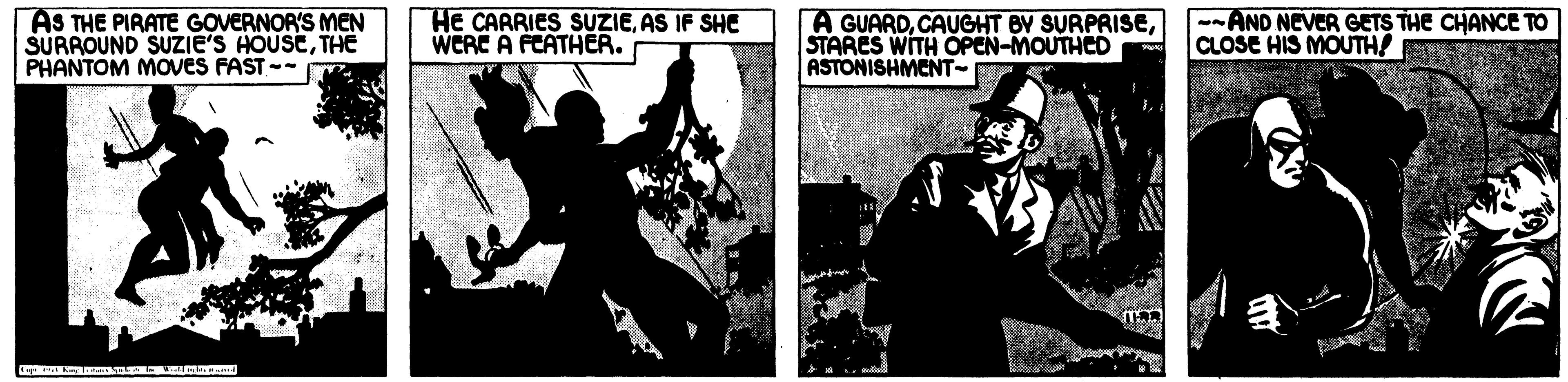 Fedora OCR: AS THE PIRATE GOVERNOR'S MEN SURROUND SUZIE'S HOUSETHE PHANTOM MOVES FAST -- HE CARRIES SUZIEAS IF SHE WERE A FCATHER. A GUARDSTARES WITH OPEN-MOUTHED ASTONISHMENT- --AND NEVER GETS THE CHANCE TO CLOSE HIS MOUTH! AS THE PIRATE GOVERNOR'S MEN SURROUND SUZIE'S HOUSETHE PHANTOM MOVES FAST -- HE CARRIES SUZIEAS IF SHE WERE A FCATHER. A GUARDCAUGHT BY SURPRISESTARES WITH OPEN-MOUTHED ASTONISHMENT- --AND NEVER GETS THE CHANCE TO CLOSE HIS MOUTH!