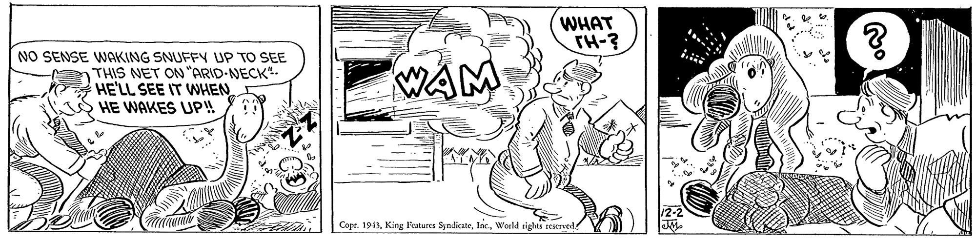Visual arts OCR: WHAT TH-? NO SENSE WAKING SNUFFY UP TO SEE THIS NET ON "ARID-NECK"- HE'LL SEE IT WNHEN HE WAKES UP! WAM Copr. 1943World rights reserved. WHAT TH-? NO SENSE WAKING SNUFFY UP TO SEE THIS NET ON "ARID-NECK"- HE'LL SEE IT WNHEN HE WAKES UP! WAM Copr. 1943King l'eatures SyndicateWorld rights reserved.