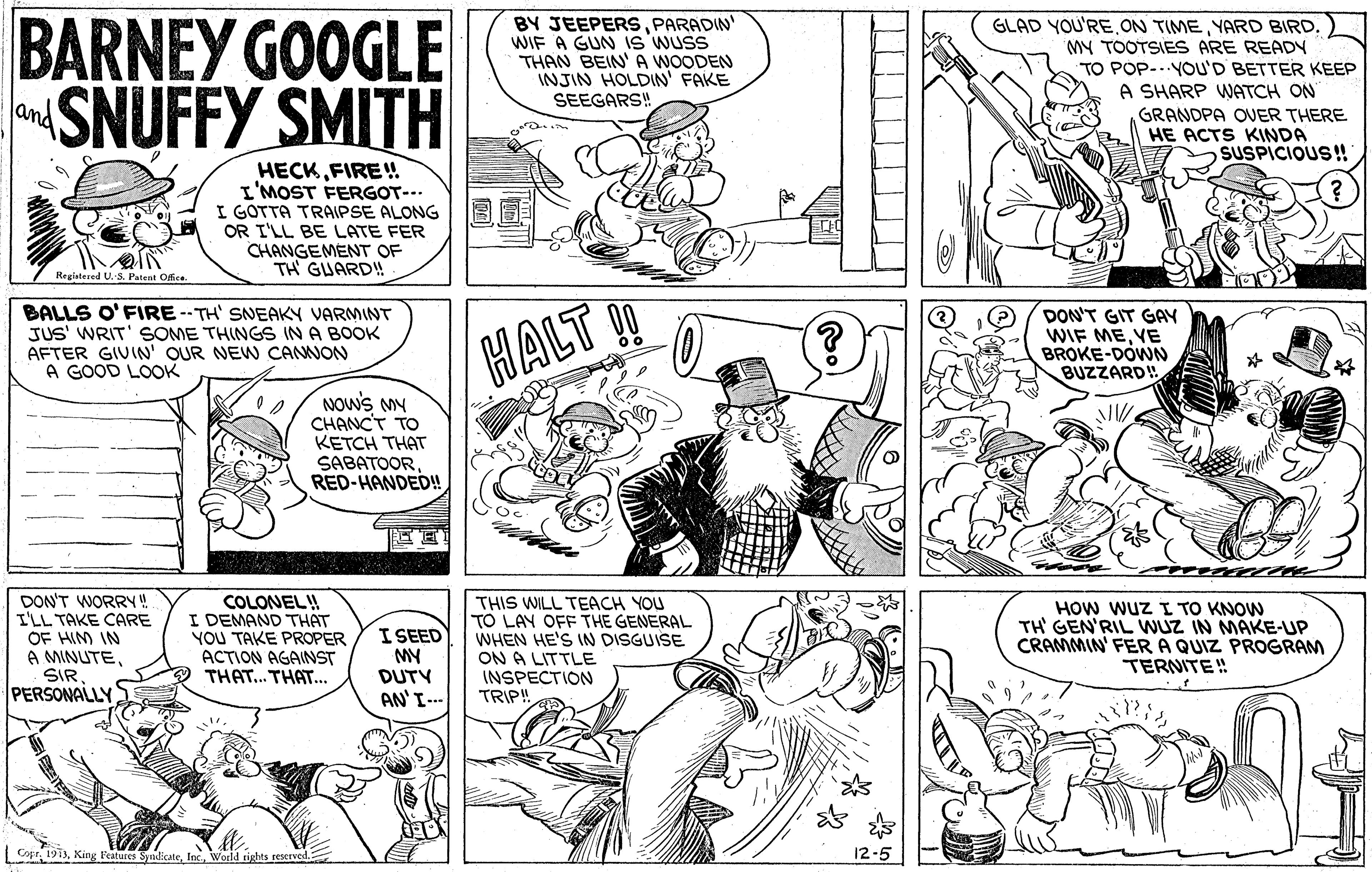 Font OCR: BARNEY GOOGLE SNUFFY SMITH BY JEEPERSPARADIN WIF A GUN IS WUSS THAN BEIN' A WOODEN INJIN HOLDIN' FAKE SEEGARS! GLAD YOU'RE.ON TIMEYARD BIRD. MY TOOTSIES ARE READY TO POP-..YOU'D BETTER KEEP A SHARP WNATCH ON and GRANDPA OVER THERE HE ACTS KINDA SUSPICIOUS!! HECKFIRE! I'MOST FERGOT--- I GOTTA TRAIPSE ALONG OR I'LL BE LATE FER CHANGEMENT OF TH GUARD! Regiatered U. S. Patent Ofee BALLS O'FIRE --TH' SNEAKY VARMINT JUS' WRIT' SOME THINGS INA BOOK AFTER GIVIN OUR NEW CANWON A GOOD LOOK HALT ! DON'T GIT GAY WIF MEYE BROKE-DÓWN BUZZARD! NOws My CHANCT TO KETCH THAT SABATOORRED-HANDED! DON'T WORRY! I'LL TA COLONEL! DEMA CARE OF HIM IN A MINUTESIR PERSONALLY THE YOU TAKE PROPER ACTION AGAINST THAT... THAT... I SEED MY DUTY AN'I-- THIS WILL TEACH YOU TO LAY OFF THE GENERAL WHEN HE'S IN DISGUISE ON A LITTLE INSPECTION TRIP! HOW WUz I TO KNOW TH GEN'RIL WUZ IN MAKE-UP CRAMMIN' FERA QUIZ PROGRAM TERNITE! Copr 1913World tights reserve 12-5 BARNEY GOOGLE SNUFFY SMITH BY JEEPERSPARADIN WIF A GUN IS WUSS THAN BEIN' A WOODEN INJIN HOLDIN' FAKE SEEGARS! GLAD YOU'RE.ON TIMEYARD BIRD. MY TOOTSIES ARE READY TO POP-..YOU'D BETTER KEEP A SHARP WNATCH ON and GRANDPA OVER THERE HE ACTS KINDA SUSPICIOUS!! HECKFIRE! I'MOST FERGOT--- I GOTTA TRAIPSE ALONG OR I'LL BE LATE FER CHANGEMENT OF TH GUARD! Regiatered U. S. Patent Ofee BALLS O'FIRE --TH' SNEAKY VARMINT JUS' WRIT' SOME THINGS INA BOOK AFTER GIVIN OUR NEW CANWON A GOOD LOOK HALT ! DON'T GIT GAY WIF MEYE BROKE-DÓWN BUZZARD! NOws My CHANCT TO KETCH THAT SABATOORRED-HANDED! DON'T WORRY! I'LL TA COLONEL! DEMA CARE OF HIM IN A MINUTESIR PERSONALLY THE YOU TAKE PROPER ACTION AGAINST THAT... THAT... I SEED MY DUTY AN'I-- THIS WILL TEACH YOU TO LAY OFF THE GENERAL WHEN HE'S IN DISGUISE ON A LITTLE INSPECTION TRIP! HOW WUz I TO KNOW TH GEN'RIL WUZ IN MAKE-UP CRAMMIN' FERA QUIZ PROGRAM TERNITE! Copr 1913King l'eatures SudicateWorld tights reserve 12-5